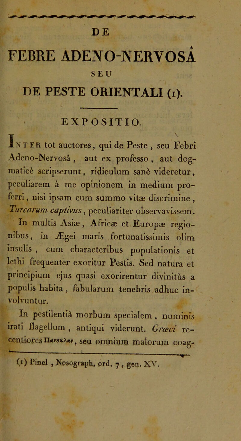 DE FEBRE ADENO NERYOSA SEU DE PESTE ORIENTALI (i). EXPOSITIO. IntEH tot auctores, qui de Peste , seu Febri Adcno-Nervosi , aut ex professo , aut dog- matici scripserunt, ridiculum sane videretur, peculiarem a me opinionem in medium pro- ferri , nisi ipsam cum summo vitae discrimine, Tureorum captivus, peculiariter observavissem. In multis Asiae , Africae et Europae regio- nibus, in Aigei maris fortunatissimis olim insulis , cum characteribus populationis et lethi frequenter exoritur Pestis. Sed natura et principium ejus quasi exorirentur divinitus a populis habita , fabularum tenebris adhuc in- volvuntur. In pestilentia morbum specialem , numinis irati flagellum , antiqui viderunt. Greeci re- centiorcsseu omnium malorum coag-  - ' ■