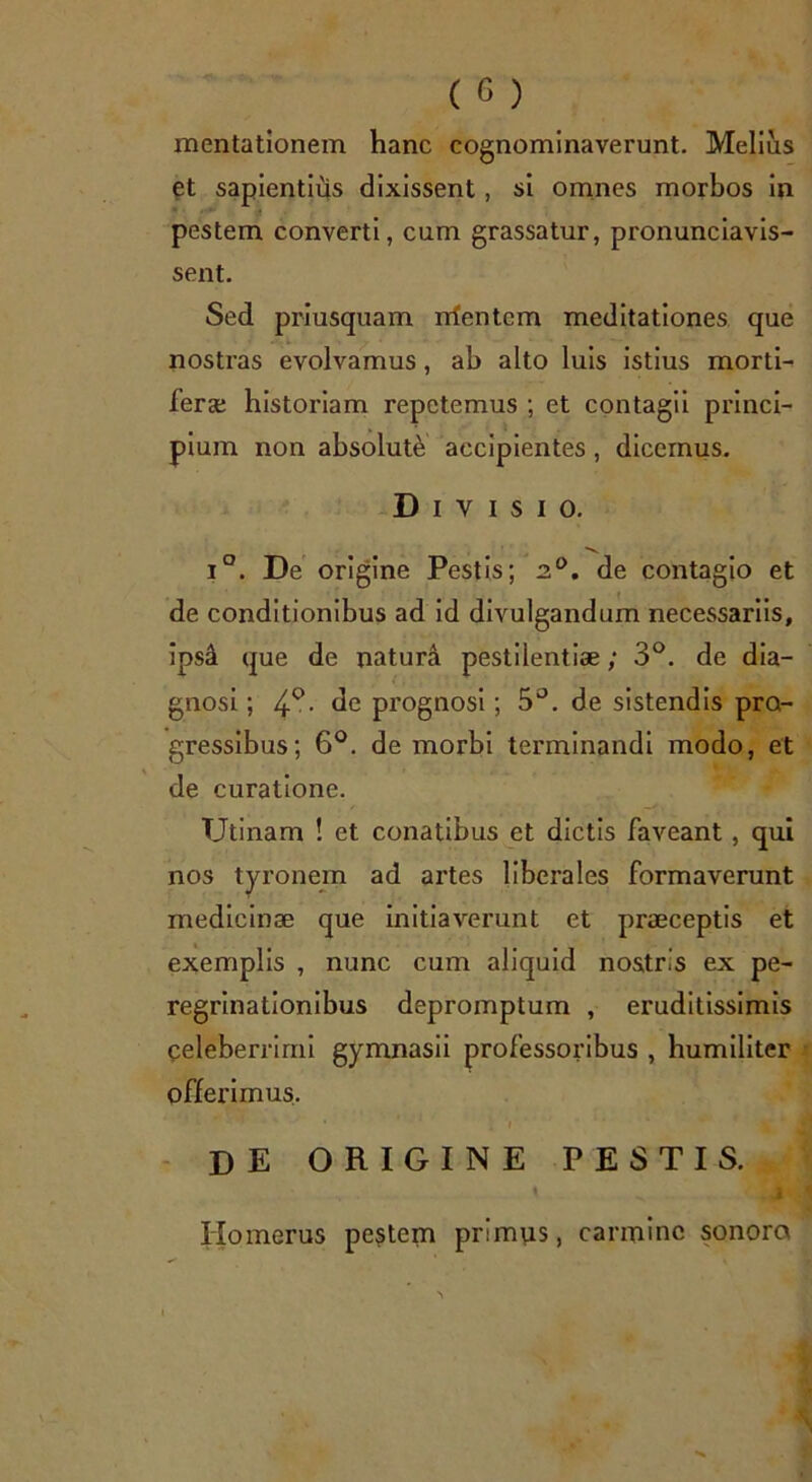 mentationem hanc cognominaverunt. Melius et sapientius dixissent, si omnes morbos in pestem converti, cum grassatur, pronunciavis- sent. Sed priusquam rrfentcm meditationes que nostras evolvamus, ab alto luis istius morti- fera; historiam repetemus ; et contagii princi- pium non absolute accipientes, dicemus. Divisio. i°. De origine Pestis; 2°. de contagio et de conditionibus ad id divulgandum necessariis, ips4 que de natura pestilentiae; 3°. de dia- gnosi ; 4°. de prognosi; 5°. de sistendis pro- gressibus; 6°. de morbi terminandi modo, et de curatione. Utinam ! et conatibus et dictis faveant, qui nos tyronem ad artes liberales formaverunt medicinae que initiaverunt et praeceptis et exemplis , nunc cum aliquid nostris ex pe- regrinationibus depromptum , eruditissimis celeberrimi gymnasii professoribus , humiliter offerimus. de origine pestis. t 1 Homerus pestem primus, carmine sonoro