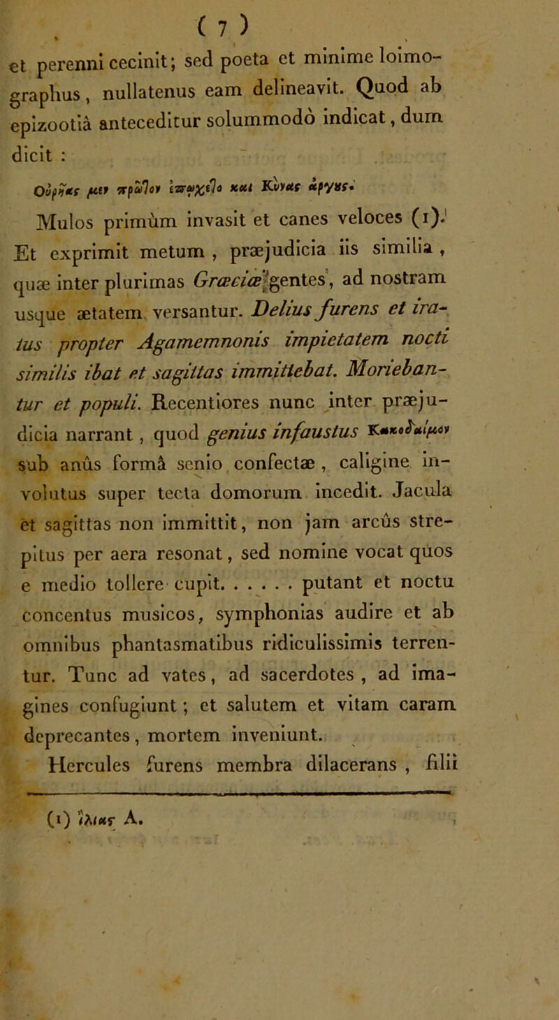 et perenni cecinit \ sed poeta et minime loimo- graphus, nullatenus eam delineavit. Quod ab epizootia anteceditur solummodo indicat, dum dicit : Oiftjti fi-palo* i-nuxtlo kcU iCvyut «pyni* Mulos primum invasit et canes veloces (i). Et exprimit metum , praejudicia iis similia , quae inter plurimas Grcecice 'gentes, ad nostram usque aetatem versantur. Delius furens et ira- tus propter Agamemnonis impietatem nocti similis ibat et sagittas immittebat. Morieban- tur et populi. Recentiores nunc inter praeju- dicia narrant, quod genius infaustus sub anus formil senio confectae , caligine in- volutus super tecta domorum incedit. Jacula et sagittas non immittit, non jam arcus stre- pitus per aera resonat, sed nomine vocat quos e medio tollere cupit putant et noctu concentus musicos, symphonias audire et ab omnibus phantasmatibus ridiculissimis terren- tur. Tunc ad vates, ad sacerdotes, ad ima- gines confugiunt; et salutem et vitam caram deprecantes, mortem inveniunt. Hercules furens membra dilacerans , filii (i) A.