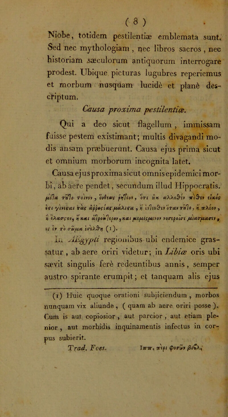 Niobe, totidem pestilentiae emblemata sunt. Sed nec mythologiam , nec libros sacros , nec historiam saeculorum antiquorum interrogare prodest. Ubique picturas lugubres reperiemus et morbum nusquam lucida et plan6 des- criptum. Causa proxima pestilentia. Qui a deo sicut flagellum , immissam fuisse pestem existimant; multis divagandi mo- dis ansam praebuerunt. Causa ejus prima sicut et omnium morborum incognita latet. Causa ejus proxima sicut omnis epidemici mor- bi, abaefe pendet, secundum illud Hippocratis. palet txIo toouv , ivdltos prf]loi, ori xx. uXXoUhii xcS-f» UX.QS iri ytnrui rus upptrtus ptuXiru , il iiliuS-n oruv rilo, k ttAeo» , >j 'eAursoVf 'ikui ulpovlisan, xtti pupttspuvov vorepottri juturpturli t iS ir TO o-oiptet e<teA3')J (i). Iu AEgypli regionibus ubi endemice gras- satur , ab aere oriri videtur; in Libia oris ubi saevit singulis fer6 redeuntibus annis, semper austro spirante erumpit; et tanquam alis ejus (i) Huic quoque orationi subjiciendum , morbos nunquam vix aliunde , ( quam ab aere oriri posse ). Cum is aut copiosior , aut parcior , aut etiam ple- nior , aut morbidis inquinamentis infectus in cor- pus subierit. Trad. Foes. Isr-zv. Api QvrZt /3<SA,'
