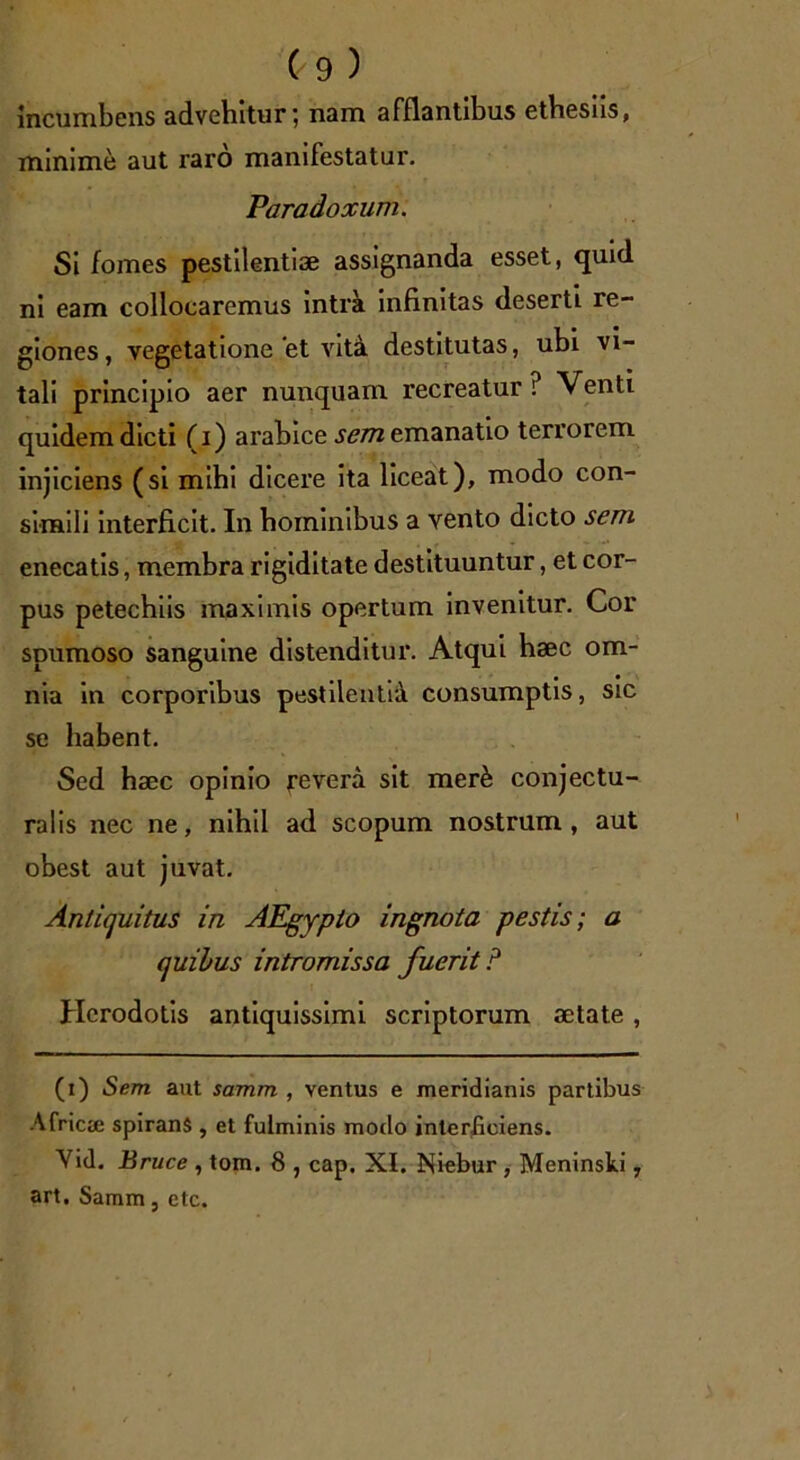 incumbens advehitur, nam afflantibus ethesus, minime aut raro manifestatur. Paradoxum. Si fomes pestilentiae assignanda esset, quid ni eam collocaremus intra infinitas deserti re- giones, vegetatione et vita destitutas, ubi vi- tali principio aer nunquam recreatur i Venti quidem dicti (i) arabice sem emanatio terrorem injiciens (si mihi dicere ita liceat), modo con- simili interficit. In hominibus a vento dicto sem enecatis, membra rigiditate destituuntur, et cor- pus petechiis maximis opertum invenitur. Cor spumoso sanguine distenditur. Atqui haec om- nia in corporibus pestilentia consumptis, sic se habent. Sed haec opinio revera sit mer& conjectu- ralis nec ne, nihil ad scopum nostrum, aut obest aut juvat. Antiquitus in AEgypto ingnota pestis; a quibus intromissa fuerit ? Herodotis antiquissimi scriptorum aetate, (t) Sem aut samm , ventus e meridianis partibus Africae spirans , et fulminis modo interficiens. Yid. Bruce , tom. 8 , cap. XI. Niebur , Meninski, art, Samm, etc.