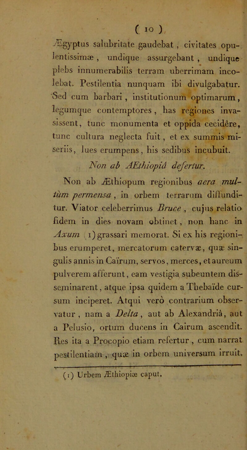 iEgyptus salubritate gaudebat , civitates opu- lentissimae , undique assurgebant , undique plebs innumerabilis terram uberrimam inco- lebat. Pestilentia nunquam ibi divulgabatur. 'Sed eum barbari , institutionum optimarum, legum que contemptores , has regiones inva- sissent, tunc monumenta et oppida cecidere, tunc cultura neglecta fuit, et ex summis mi- seriis, lues erumpens, his sedibus incubuit. Non ab AEthiopia defertur. Non ab iEthiopum regionibus aera mul- tum permensa, in orbem terrarum diilundi- tur. Viator celeberrimus Bruce , cujus relatio fidem in dies novam obtinet, non hanc in Axum i)grassari memorat. Si ex his regioni- bus erumperet, mercatorum catervae, quae sin- gulis annis in Cairum, servos, merces, et aureum pulverem afferunt, eam vestigia subeuntem dis- seminarent, atque ipsa quidem a Thebaide cur- sum inciperet. Atqui vero contrarium obser- vatur , nam a Delta, aut ab Alexandria, aut a Pelusio, ortum ducens in Cairum ascendit. Res ita a Procopio etiam refertur , cum narrat pestilentiam , qua; in orbem universum irruit. T— * ” ' '