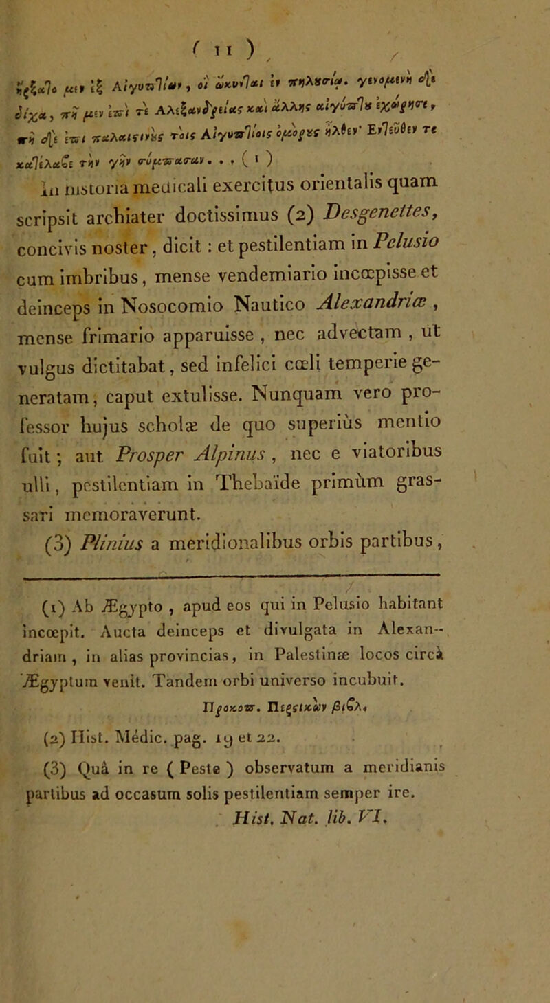 ( Tl ), Sputis) re AAe?**^/eiW **Uaa^ «lyM* t%»>g-W, ri </|) scn ituXctutius roi! AiyvvJlois hftogvs «A#eV Eileuie» re xa7eA*be ri» y?» rupsrcarav. . , ( i ) in mstoria medicali exercitus orientalis quam scripsit archiater doctissimus (2) Desgenettes, concivis noster, dicit: et pestilentiam in Pelusio cum imbribus, mense vendemiario inccepisse et deinceps in Nosocomio Nautico Alexandrice , mense frimario apparuisse , nec advectam , ut vulgus dictitabat, sed infelici coeli temperie ge- neratam, caput extulisse. Nunquam vero pro- fessor hujus scholce de quo superius mentio fuit; aut Prosper Alpinus , nec e viatoribus ulli, pestilentiam in Thebaide primum gras- sari memoraverunt. (3) Plinius a meridionalibus oi'bis partibus, (1) Ab jEgypto , apud eos qui in Pelusio habitant incoepit. Aucta deinceps et divulgata in Alexan- driani , in alias provincias, in Palestinae locos circi /Egyplum venit. Tandem orbi universo incubuit. 17jxjxosr. Tlt^sucuv /3<Ca« (2) Idist. Medie, pag. ly et 22. (3) Qua in re ( Peste ) observatum a meridianis partibus ad occasum solis pestilentiam semper ire.