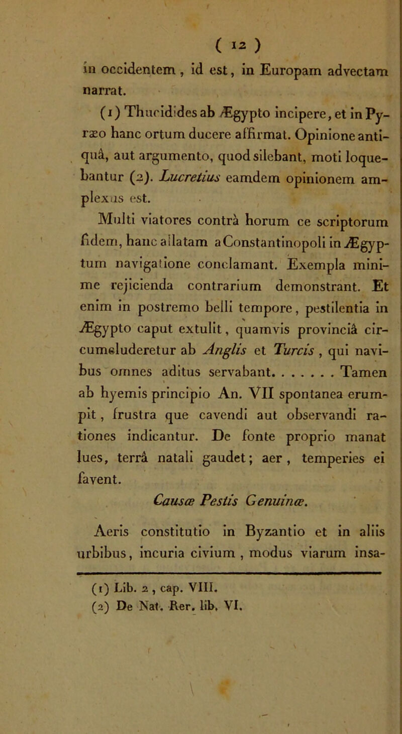 in occidentem , id est, in Europam advectam narrat. (i) Thucidides ab /Egypto incipere, et in Py~ raeo hanc ortum ducere affirmat. Opinione anti- qui, aut argumento, quod silebant, moti loque- bantur (2). Lucretius eamdem opinionem am- plexas est. Multi viatores contra horum ce scriptorum fidem, hancailatam aConstantinopoli inAigyp- tum navigatione conclamant. Exempla mini- me rejicienda contrarium demonstrant. Et enim in postremo belli tempore, pestilentia in Aigypto caput extulit, quamvis provincia cir- cumeluderetur ab A/iglis et Tureis , qui navi- bus omnes aditus servabant Tamen ab hyemis principio An. VII spontanea erum- pit , frustra que cavendi aut observandi ra- tiones indicantur. De fonte proprio manat lues, terra natali gaudet; aer, temperies ei favent. Causce Pestis Genuince. Aeris constitutio in Byzantio et in aliis urbibus, incuria civium , modus viarum insa- (1) Lib. 2 , cap. VIII. (2) De Nat. Rer. lib. VI. 1