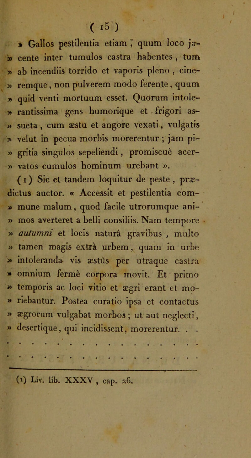 » Gallos pestilentia etiam , quum loco js- » cente inter tumulos castra habentes , tum » ab incendiis torrido et vaporis pleno , cine- » remque, non pulverem modo ferente, quum y> quid venti mortuum esset. Quorum intole- y> rantissima gens humorique et frigori as- » sueta, cum aestu et angore vexati, vulgatis y> velut in pecua morbis morerentur; jam pi- » gritia singulos sepeliendi, promiscui acer- » vatos cumulos hominum urebant ». 1 (i) Sic et tandem loquitur de peste , prae- dictus auctor. « Accessit et pestilentia com- i> mune malum, quod facile utrorumque ani- » mos averteret a belli consiliis. Nam tempore » autumni et locis natura gravibus , multo » tamen magis extrk urbem, quam in urbe y> intoleranda vis aestus per utraque castra » omnium ferme corpora movit. Et primo » temporis ac loci vitio et *egri erant et mo- » riebantur. Postea curatio ipsa et contactus » aegrorum vulgabat morbos ; ut aut neglecti, » desertique, qui incidissent, morerentur. . . (0 Liv. lib. XXXV , cap. 26.