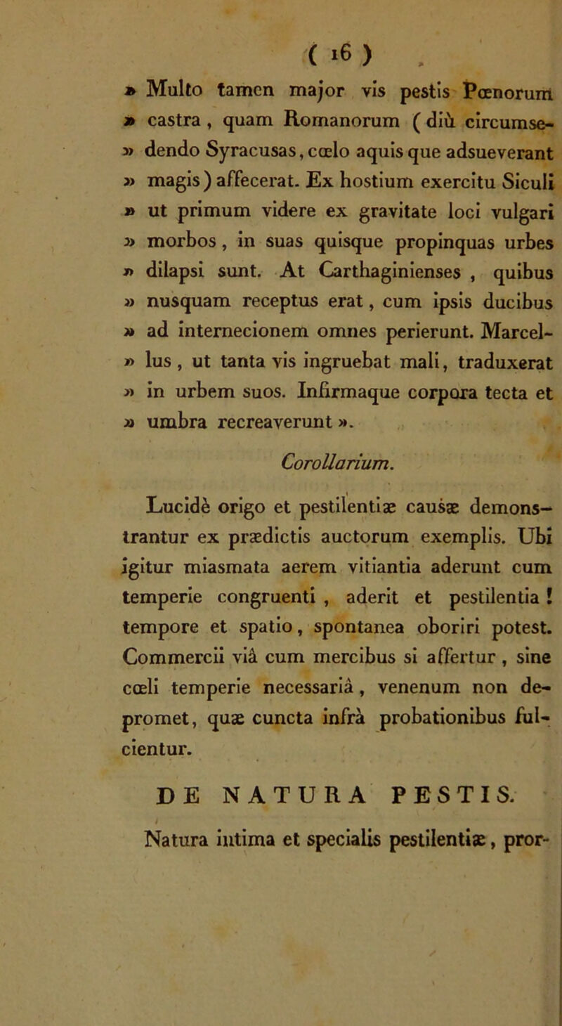 » Multo tamen major vis pestis Poenorum » castra , quam Romanorum ( diii circumse- » dendo Syracusas, coelo aquis que adsueverant » magis) affecerat. Ex hostium exercitu Siculi » ut primum videre ex gravitate loci vulgari » morbos , in suas quisque propinquas urbes *> dilapsi sunt. At Carthaginienses , quibus » nusquam receptus erat, cum ipsis ducibus » ad internecionem omnes perierunt. Marcel- » lus , ut tanta vis ingruebat mali, traduxerat » in urbem suos. Infirmaque corpora tecta et » umbra recreaverunt >». Corollarium. Lucide origo et pestilentiae causae demons- trantur ex praedictis auctorum exemplis. Ubi igitur miasmata aerem vitiantia aderunt cum temperie congruenti , aderit et pestilentia ! tempore et spatio, spontanea oboriri potest. Commercii via cum mercibus si affertur , sine coeli temperie necessaria, venenum non de- promet, quae cuncta infra probationibus ful- cientur. DE NATURA PESTIS. Natura intima et specialis pestilentiae, pror- /