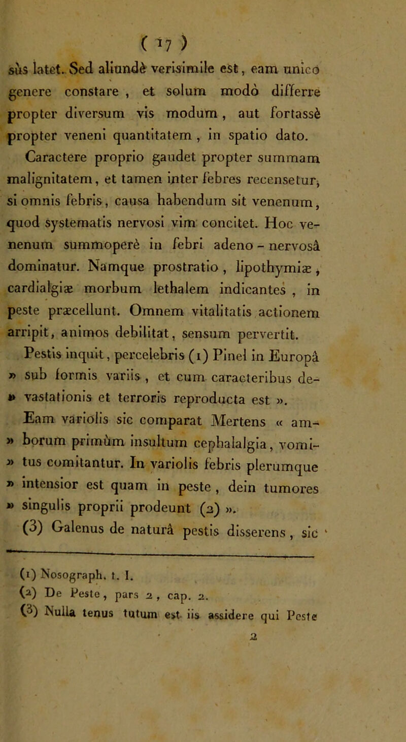 ( *7 ) sus latet. Sed aliunde verisimile est, eam unico genere constare , et solum modo differre propter diversum vis modum, aut fortassi propter veneni quantitatem , in spatio dato. Caractere proprio gaudet propter summam malignitatem, et tamen inter febres recensetur* si omnis febris, causa habendum sit venenum, quod systematis nervosi vim concitet. Hoc ve- nenum summoperC in febri adeno - nervosa dominatur. Namque prostratio , lipothymise , cardialgiae morbum lethalem indicantes , in peste praecellunt. Omnem vitalitatis actionem arripit, animos debilitat, sensum pervertit. Pestis inquit, percelebris (i) Pinei in Europa » sub formis variis , et cum caracteribus de- 4» vastationis et terroris reproducta est ». Eam variolis sic comparat Mertens « am- » borum primum insultum cephalalgia, vomi- » tus comitantur. In vanohs febris plerumque » intensior est quam in peste , dein tumores » singulis proprii prodeunt (a) ». (3) Galenus de naturi pestis disserens , sic 1 (i) Nosograph. t. I. (a) De Peste, pars 2, cap. 2. O) Nulla tenus tutum est iis assidere qui Peste