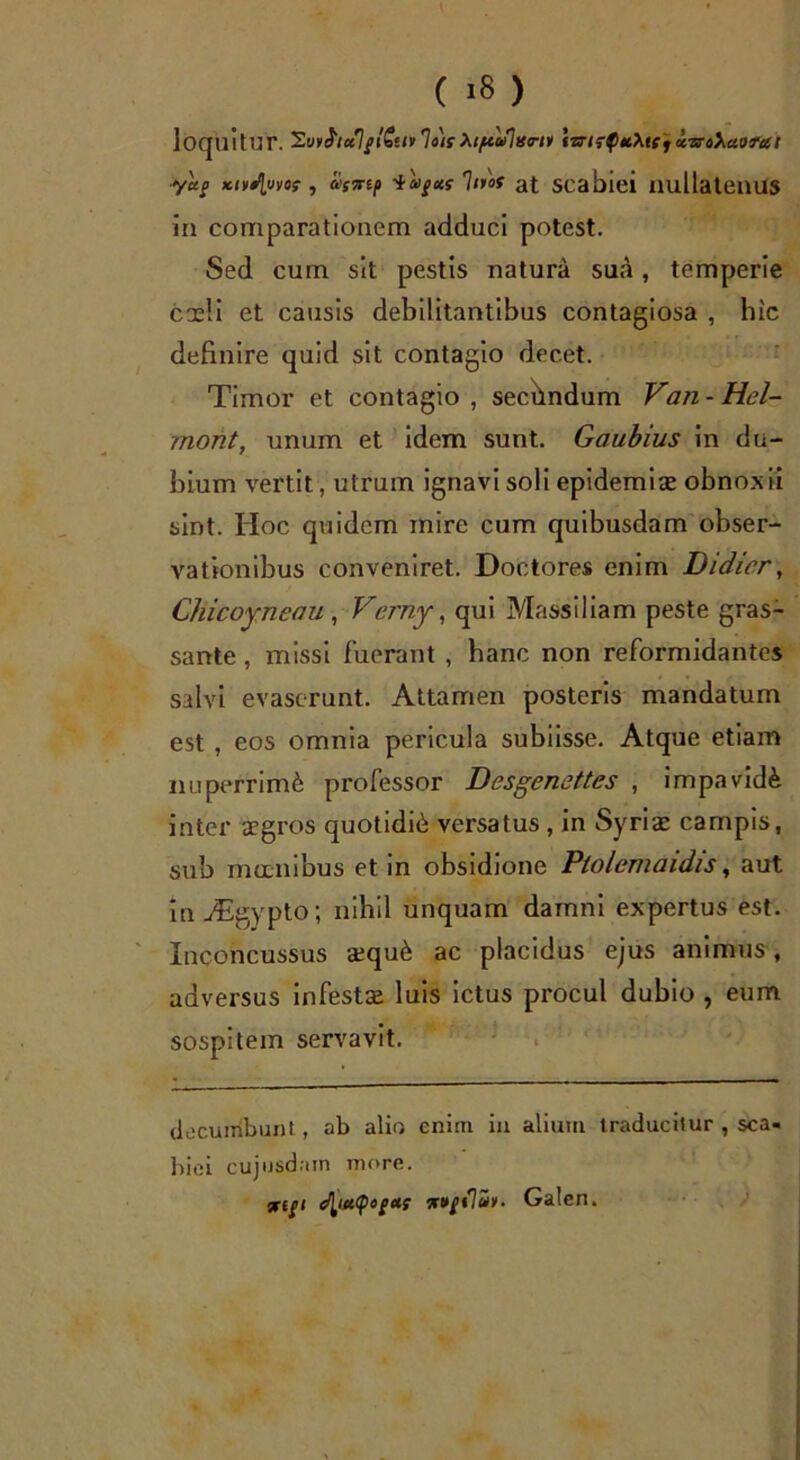 loquitur. SotfiecIflStiulart ktftcSltfriv iwirpuXte} isroXaorcet ■yag ictvSluvot, a>svtp -iagm hios at scabiei nullatenus in comparationem adduci potest. Sed cum sit pestis natura sua, temperie coeli et causis debilitantibus contagiosa , hic definire quid sit contagio decet. Timor et contagio , secundum Van - Hei- mont, unum et idem sunt. Gaubius in du- bium vertit, utrum ignavi soli epidemiae obnoxii sint. Hoc quidem mire cum quibusdam obser- vationibus conveniret. Doctores enim Didicr, Chicoyneau, Verny, qui Massiliam peste gras- sante, missi fuerant , hanc non reformidantes salvi evaserunt. Attamen posteris mandatum est, eos omnia pericula subiisse. Atque etiam nuperrimfe professor Desgenettes , impavidi inter aegros quotidib versatus , in Syriae campis, sub manibus et in obsidione Ptolemaidis, aut in ASgypto; nihil unquam damni expertus est. Inconcussus aequ£ ac placidus ejus animus, adversus infestae luis ictus procul dubio , eum sospitem servavit. do cumbunt, ab alio enim in alium traducitur , sca- biei cujusdain more. 5T(/i Galen.