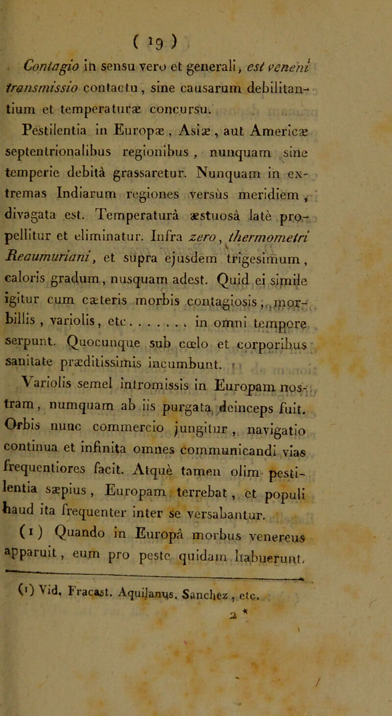 ( *9 ) ',• Contagio in sensu vero et generali, esi veneni transmissio contactu, sine causarum debilitan- tium et temperaturas concursu. Pestilentia in Europae, Asis , aut Americae septentrionalibus regionibus , nunquam sine temperie debita grassaretur. Nunquam in ex- tremas Indiarum regiones versus meridiem , divagata est. Temperatura aestuosa late pro- pellitur et eliminatur. Infra zero, thermometri Reaumuriam, et supra ejusdem trigesimum, caloris gradum, nusquam adest. Quid ei simile igitur cum exteris morbis contagiosis, mpr- billis , variolis, etc in omni tempore serpunt. Quocunque sub calo et corporibus sanitate praeditissimis incumbunt. \ ariolis semel intromissis in Europam nos- tram , numquam ab iis purgata deinceps fuit. Orbis nunc commercio jungitur, navigatio continua et infinita omnes communicandi vias frequentiores facit. x\tque tamen olim pesti- lentia sxpius , Europam terrebat, et populi haud ita frequenter inter se versabantur. (i) Quando in Europa morbus venereus apparuit, eum pro peste quidam habuerunt. (') V id, Fracast. Aquitanus. Sanchez , etc, 2 * /