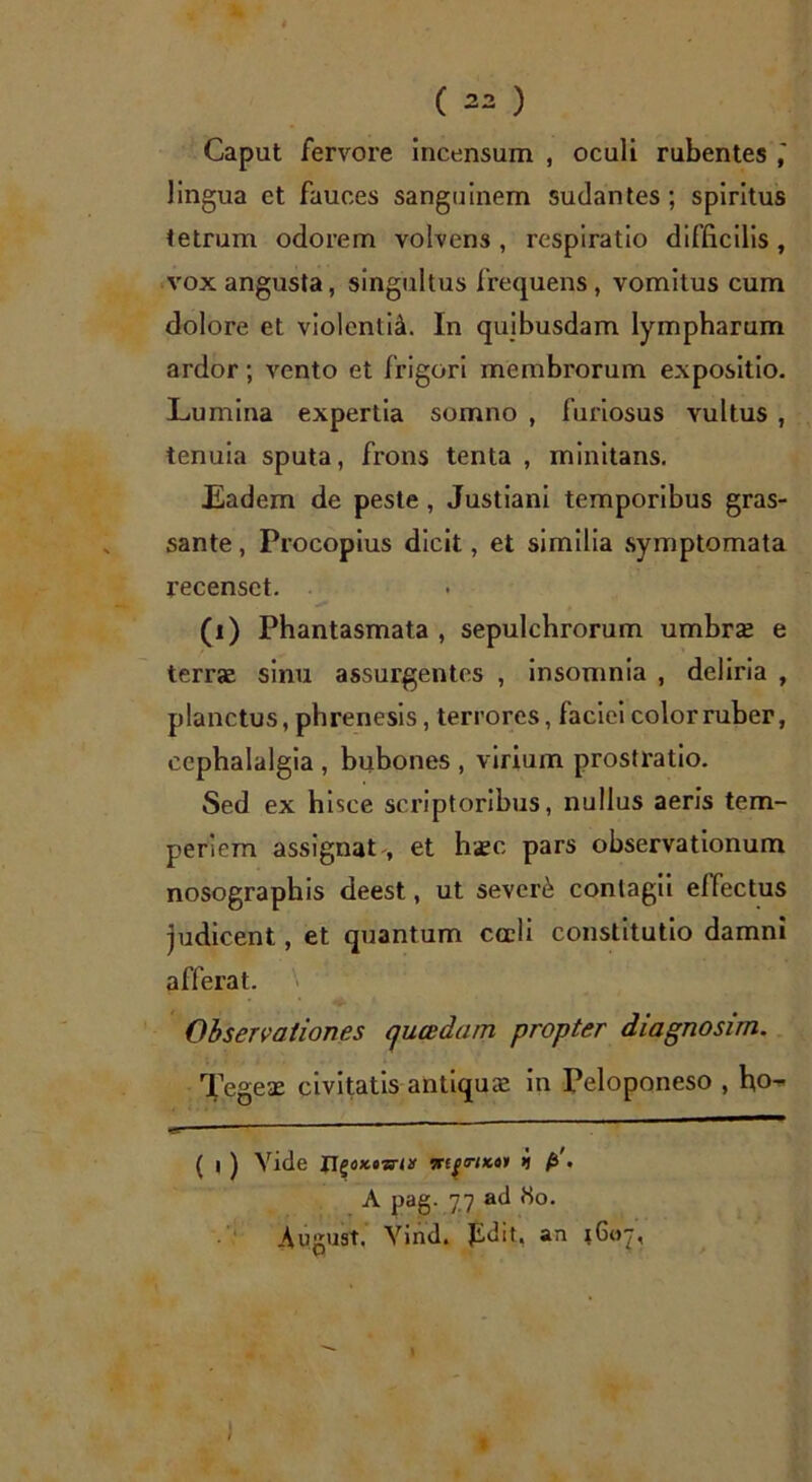 Caput fervore incensum , oculi rubentes lingua ct fauces sanguinem sudantes; spiritus tetrum odorem volvens , respiratio difficilis, vox angusta, singultus frequens, vomitus cum dolore et violcntish In quibusdam lympharum ardor; vento et frigori membrorum expositio. Lumina expertia somno , furiosus vultus , tenuia sputa, frons tenta , minitans. Eadem de peste , Justiani temporibus gras- sante, Procopius dicit, et similia symptomata recenset. (i) Phantasmata, sepulchrorum umbra? e terrae sinu assurgentes , insomnia , deliria , planctus, phrenesis, terrores, faciei color ruber, cephalalgia , bubones , virium prostratio. Sed ex hisce scriptoribus, nullus aeris tem- periem assignat , et haec pars observationum nosographis deest, ut severi contagii effectus judicent, et quantum cadi constitutio damni afferat. Observationes qucedam propter diagnosim. Tegea? civitatis antiqua? in Peloponeso , hcn- ( i ) Vide i fi'. A pag. 77 ad tto. August. Yind. pdit. an ;Goj,