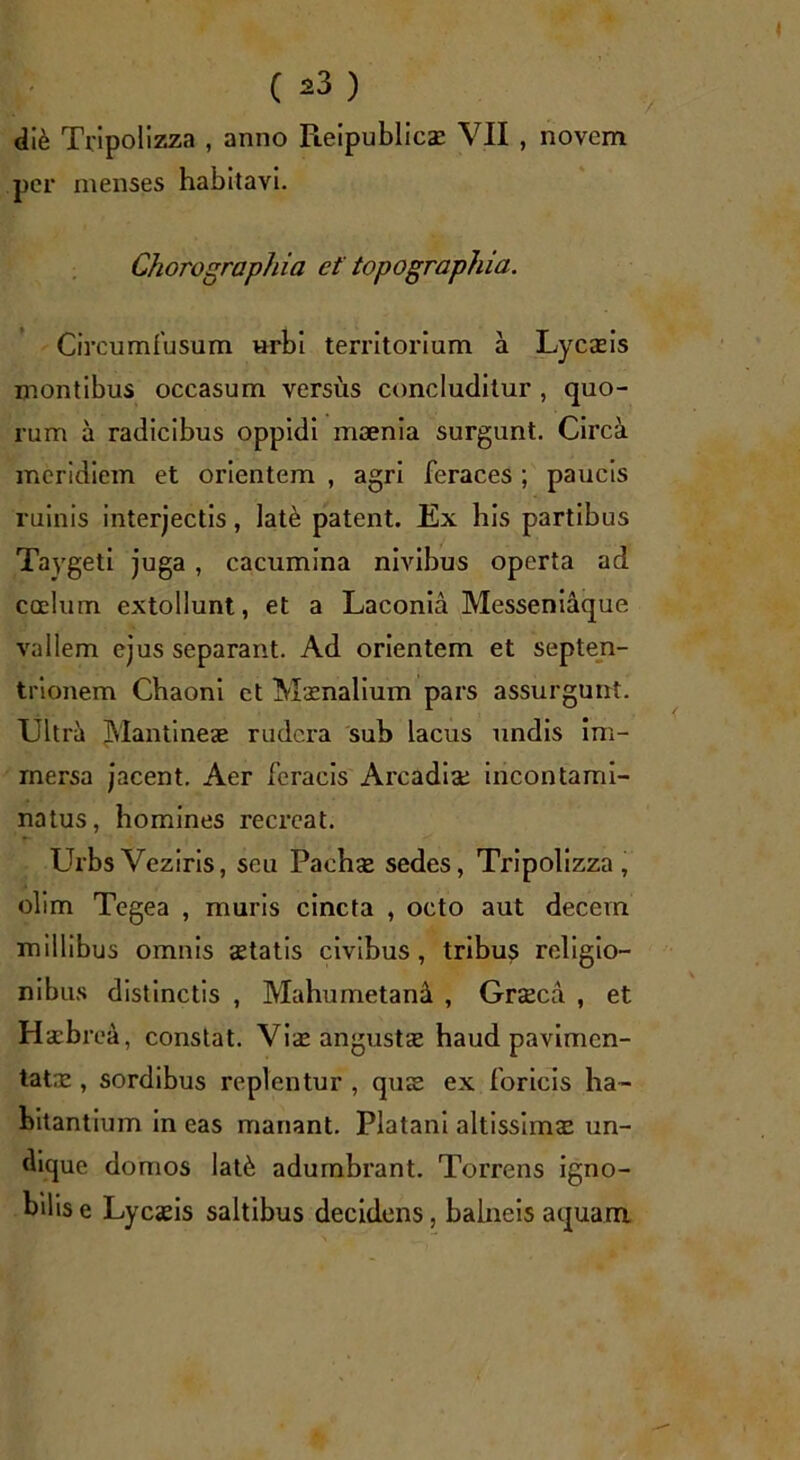 di& Tripolizza , anno pLeipublicae VII , novem per menses habitavi. Chorographia et topographia. Circumfusum Hrbi territorium a Lycaeis montibus occasum versus concluditur , quo- rum a radicibus oppidi maenia surgunt. Circa meridiem et orientem , agri feraces ; paucis ruinis interjectis, lat& patent. Ex his partibus Taygeti juga, cacumina nivibus operta ad coelum extollunt, et a Laconia Messeniaque vallem ejus separant. Ad orientem et septen- trionem Chaoni ct Maenalium pars assurgunt. Ultra Mantineae rudera sub lacus undis im- mersa jacent. Aer feracis Arcadiae incontami- natus, homines recreat. UrbsVeziris, seu Pachae sedes, Tripolizza, olim Tegea , muris cincta , octo aut decem millibus omnis aetatis civibus, tribus religio- nibus distinctis , Mahumetana , Graeca , et Haebrea, constat. Viae angustae haud pavimen- tatae , sordibus replentur , quae ex foricis ha- bitantium in eas manant. Platani altissimae un- dique domos lat<b adumbrant. Torrens igno- bilis e Lycaeis saltibus decidens, balneis aquam