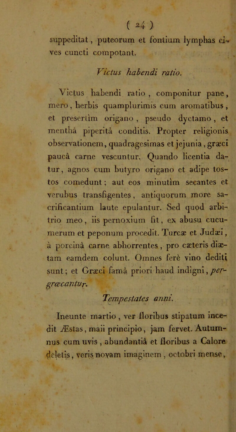 suppeditat, puteorum et fontium lymphas ci- ves cuncti compotant. Victus habendi ratio. Victus habendi ratio , componitur pane, mero , herbis quamplurimis cum aromatibus , et preserlim origano , pseudo dyctamo, et mentha piperita conditis. Propter religionis observationem, quadragesimas et jejunia, graeci pauca carne vescuntur. Quando licentia da- tur, agnos cum butyro origano et adipe tos- tos comedunt; aut eos minutlm secantes et verubus transfigentes, antiquorum more sa- crificantium laute epulantur. Sed quod arbi- trio meo, iis pernoxium fit, ex abusu cucu- merum et peponum procedit. Turcse et Judsei, a porcina carne abhorrentes , pro caeteris diae- tam eamdem colunt. Omnes fer6 vino dediti sunt; et Graeci fama priori haud indigni,per- greeeantur. \ Tempestates anni. Ineunte martio , ver floribus stipatum ince- dit Aistas, maii principio, jam fervet. Autum- nus cum uvis , abundantia et floribus a Calore deletis, veris,novam imaginem , octobri mense,