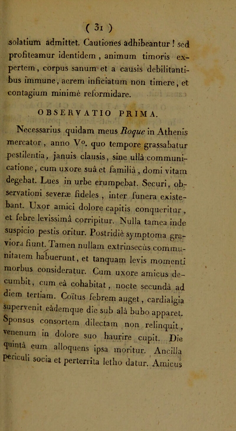 solatium admittet. Cautiones adhibeantur ! sed profiteamur identidem , animum timoris ex- pertem, corpus sanum et a causis debilitanti- bus immune, acrem inficiatum non timere, et contagium minime reformidare. OBSERVATIO PRIMA. Necessarius quidam meus Roque in Athenis mercator , anno V°. quo tempore grassabatur pestilentia, januis clausis, sine ulla communi- catione, cum uxore sua et familia , domi vitam degebat. Lues in urbe erumpebat. Securi, ob- servationi severae fideles , inter funera existe- bant. Uxor amici dolore capitis conqueritur, et febre levissimi corripitur. Nulla tamea inde suspicio pestis oritur. Postridie symptoma gra- viora fiunt/Tamen nullam extrinsecus commu- nitatem habuerunt, et tanquam levis momenti morbus consideratur. Cum uxore amicus de- cumbit, cum ea cohabitat, nocte secunda ad diem tertiam. Coitus febrem auget, cardialgia supervenit eidemque dic sub ali bubo apparet. Sponsus consortem dilectam non relinquit venenum in dolore suo haurire cupit. Die qmnta eum alloquens ipsa moritur. Ancilla PenCuU SOcia et perterrita letho datur. Amicus