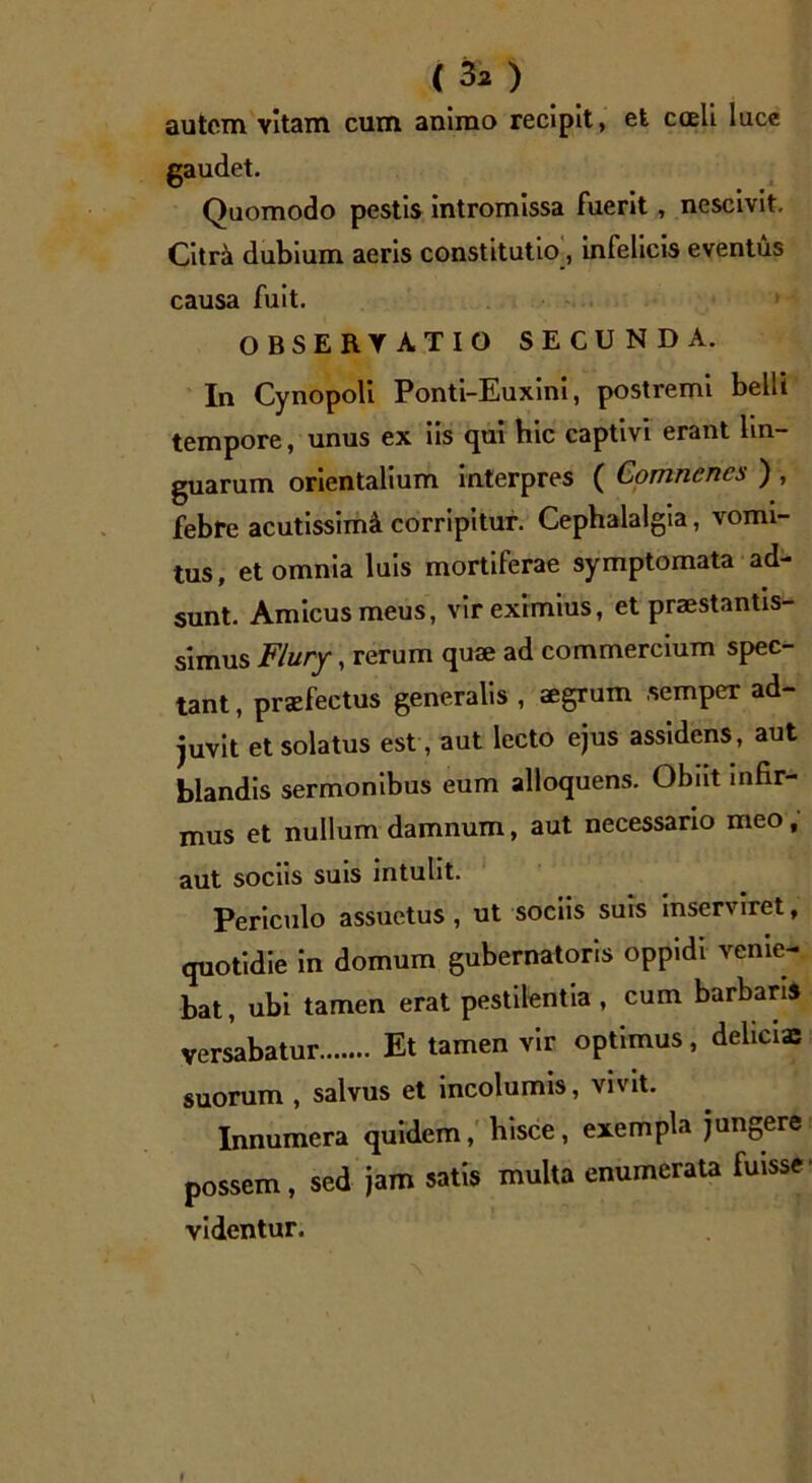 ( 3* ) autem vitam cum animo recipit, et coeli luce gaudet. Quomodo pestis intromissa fuerit, nescivit. Citrei dubium aeris constitutio, infelicis eventus causa fuit. OBSERY ATIO SECUNDA. In Cynopoli Ponti-Euxini, postremi belli tempore, unus ex iis qui hic captivi erant lin- guarum orientalium interpres ( Comncnes ) , febre acutissimi corripitur. Cephalalgia, vomi- tus, et omnia luis mortiferae symptomata ad- sunt. Amicus meus, vir eximius, et praestantis- simus Flury, rerum quae ad commercium spec- tant , praefectus generalis , aegrum .semper ad- juvit et solatus est , aut lecto ejus assidens, aut blandis sermonibus eum alloquens. Obiit infir- mus et nullum damnum, aut necessario meo, aut sociis suis intulit. Periculo assuetus , ut sociis suis inserviret, quotidie in domum gubernatoris oppidi venie- bat, ubi tamen erat pestilentia , cum barbaris versabatur Et tamen vir optimus, delicia: suorum , salvus et incolumis, vivit. Innumera quidem, hisce, exempla jungere possem, sed jam satis multa enumerata fuisse- videntur.