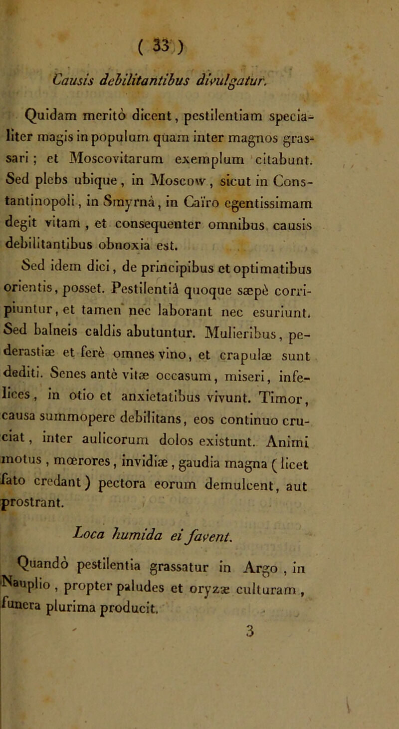 Causis debilitantibus divulgatur. Quidam merito dicent, pestilentiam specia- liter magis in populum quam inter magnos gras- sari ; et Moscovitarum exemplum citabunt. Sed plebs ubique, in Moscow, sicut in Cons- tantinopoli, in Smyrna, in Cairo cgentissimam degit vitam , et consequenter omnibus causis debilitantibus obnoxia est. Sed idem dici, de principibus et optimatibus orientis, posset. Pestilentid quoque saep£ corri- piuntur , et tamen nec laborant nec esuriunt. Sed balneis caldis abutuntur. Mulieribus, pe- derastise et fere omnes vino, et crapulae sunt dediti. Senes ante vitae occasum, miseri, infe- lices, in otio et anxietatibus vivunt. Timor, causa summopere debilitans, eos continuo cru- ciat , inter aulicorum dolos existunt. Animi motus , moerores, invidiae , gaudia magna (licet fato credant) pectora eorum demulcent, aut prostrant. Loca humida ei favent. Quando pestilentia grassatur in Argo , in •Nauplio, propter paludes et oryz<e culturam, funera plurima producit.