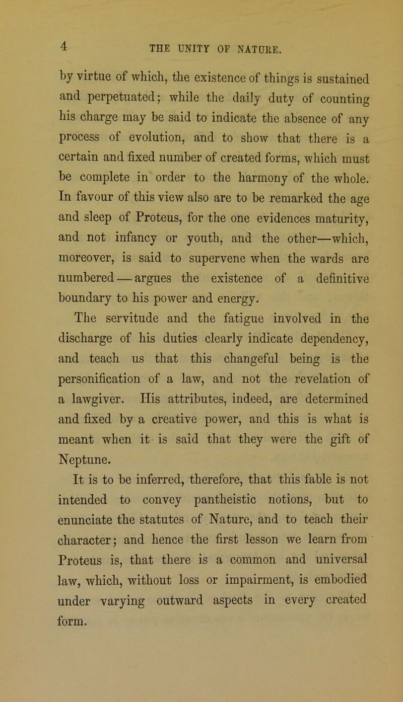 by virtue of which, the existence of things is sustained and perpetuated; while the daily duty of counting his charge may be said to indicate the absence of any process of evolution, and to show that there is a certain and fixed number of created forms, which must be complete in order to the harmony of the whole. In favour of this view also are to be remarked the age and sleep of Proteus, for the one evidences maturity, and not infancy or youth, and the other—which, moreover, is said to supervene when the wards are numbered — argues the existence of a definitive boundary to his power and energy. The servitude and the fatigue involved in the discharge of his duties clearly indicate dependency, and teach us that this changeful being is the personification of a law, and not the revelation of a lawgiver. His attributes, indeed, are determined and fixed by a creative power, and this is what is meant when it is said that they were the gift of Neptune. It is to be inferred, therefore, that this fable is not intended to convey pantheistic notions, but to enunciate the statutes of Nature, and to teach their character; and hence the first lesson we learn from Proteus is, that there is a common and universal law, which, without loss or impairment, is embodied under varying outward aspects in every created form.