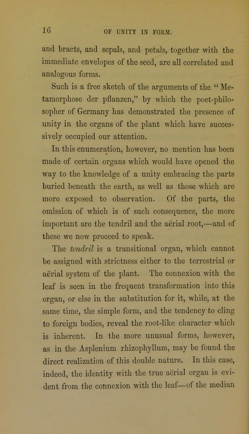 and bracts, and sepals, and petals, together with the immediate envelopes of the seed, are all correlated and analogous forms. Such is a free sketch of the arguments of the “ Me- tamorphose der pflanzen,” by which the poet-philo- sopher of Germany has demonstrated the presence of unity in the organs of the plant which have succes- sively occupied our attention. In this enumeration, however, no mention has been made of certain organs which would have opened the way to the knowledge of a unity embracing the parts buried beneath the earth, as well ns those which are more exposed to observation. Of the parts, the omission of which is of such consequence, the more important are the tendril and the aerial root,—and of these we now proceed to speak. The tendril is a transitional organ, which cannot be assigned with strictness either to the terrestrial or aerial system of the plant. The connexion with the leaf is seen in the frequent transformation into this organ, or else in the substitution for it, while, at the same time, the simple form, and the tendency to cling to foreign bodies, reveal the root-like character which is inherent. In the more unusual forms, however, as in the Asplenium rhizophyllum, may be found the direct realization of this double nature. In this case, indeed, the identity with the true aerial organ is evi- dent from the connexion with the leaf—of the median