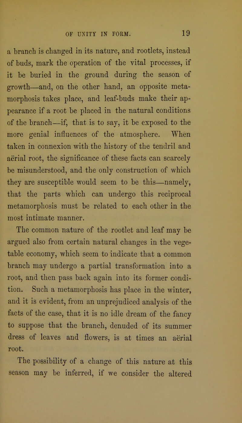 a branch is changed in its nature, and rootlets, instead of buds, mark the operation of the vital processes, if it be buried in the ground during the season of growth—and, on the other hand, an opposite meta- morphosis takes place, and leaf-buds make their ap- pearance if a root be placed in the natural conditions of the branch—if, that is to say, it be exposed to the more genial influences of the atmosphere. When taken in connexion with the history of the tendril and aerial root, the significance of these facts can scarcely be misunderstood, and the only construction of which they are susceptible would seem to be this—namely, that the parts which can undergo this reciprocal metamorphosis must be related to each other in the most intimate manner. The common nature of the rootlet and leaf may be argued also from certain natural changes in the vege- table economy, which seem to indicate that a common branch may undergo a partial transformation into a root, and then pass back again into its former condi- tion. Such a metamorphosis has place in the winter, and it is evident, from an unprejudiced analysis of the facts of the case, that it is no idle dream of the fancy to suppose that the branch, denuded of its summer dress of leaves and flowers, is at times an aerial root. The possibility of a change of this nature at this season may be inferred, if we consider the altered