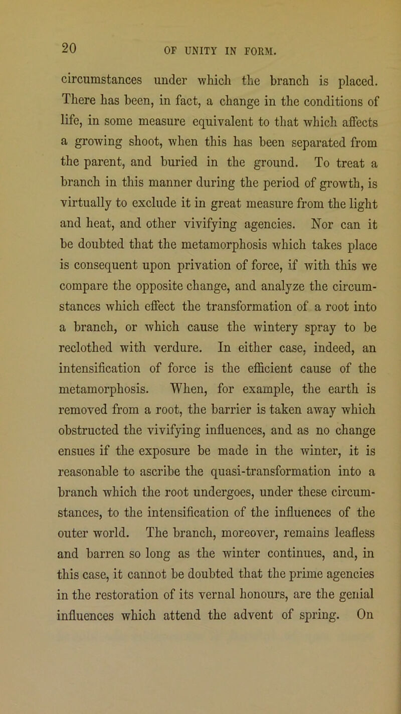 circumstances under which the branch is placed. There has been, in fact, a change in the conditions of life, in some measure equivalent to that which affects a growing shoot, when this has been separated from the parent, and buried in the ground. To treat a branch in this manner during the period of growth, is virtually to exclude it in great measure from the light and heat, and other vivifying agencies. Nor can it be doubted that the metamorphosis Avhich takes place is consequent upon privation of force, if with this we compare the opposite change, and analyze the circum- stances which effect the transformation of a root into a branch, or which cause the wintery spray to be reclothed with verdure. In either case, indeed, an intensification of force is the efficient cause of the metamorphosis. When, for example, the earth is removed from a root, the barrier is taken away which obstructed the vivifying influences, and as no change ensues if the exposure be made in the winter, it is reasonable to ascribe the quasi-transformation into a branch which the root undergoes, under these circum- stances, to the intensification of the influences of the outer world. The branch, moreover, remains leafless and barren so long as the winter continues, and, in this case, it cannot be doubted that the prime agencies in the restoration of its vernal honours, are the genial influences which attend the advent of spring. On