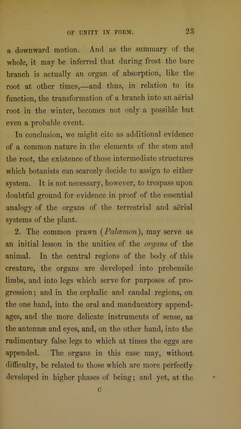 a downward motion. And as the summary of the wliole, it may he inferred that during frost the bare branch is actually an organ of absorption, like the root at other times,—and thus, in relation to its function, the transformation of a branch into an aerial root in the winter, becomes not only a possible but even a probable event. In conclusion, we might cite as additional evidence of a common nature in the elements of the stem and the root, the existence of those intermediate structures which botanists can scarcely decide to assign to either system. It is not necessary, however, to trespass upon doubtful ground for evidence in proof of the essential analogy of the organs of the terrestrial and aerial systems of the plant. 2. The common prawn {Palcemon), may serve as an initial lesson in the unities of the organs of the animal. In the central regions of the body of this creature, the organs are developed into prehensile limbs, and into legs which serve for purposes of pro- gression ; and in the cephalic and caudal regions, on the one hand, into the oral and manducatory append- ages, and the more delicate instruments of sense, as the antennaj and eyes, and, on the other hand, into the rudimentary false legs to which at times the eggs are appended. The organs in this case may, without difficulty, be related to those which are more perfectly developed in higher phases of being; and yet, at the c