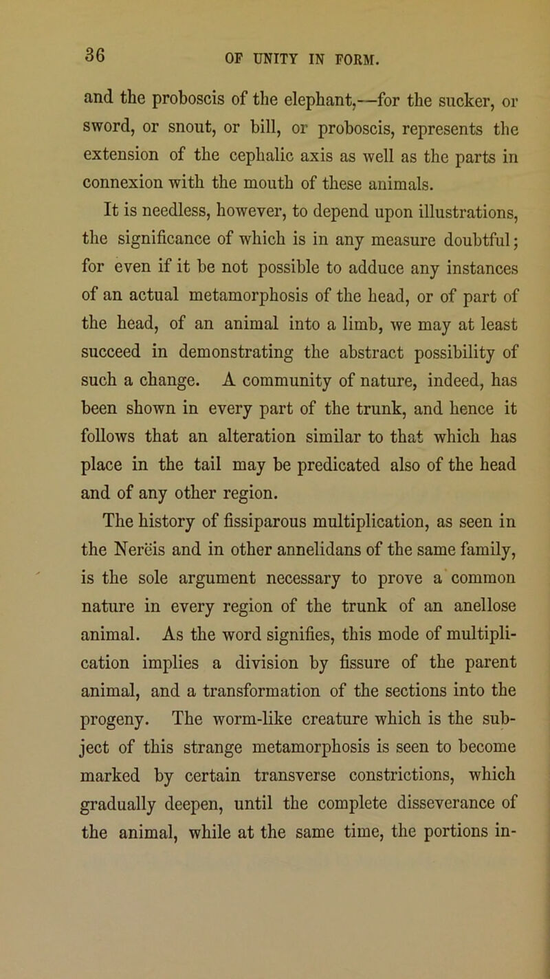 and the proboscis of the elephant.—for the sucker, or sword, or snout, or bill, or proboscis, represents the extension of the cephalic axis as well as the parts in connexion with the mouth of these animals. It is needless, however, to depend upon illustrations, the significance of which is in any measure doubtful; for even if it be not possible to adduce any instances of an actual metamorphosis of the head, or of part of the head, of an animal into a limb, we may at least succeed in demonstrating the abstract possibility of such a change. A community of nature, indeed, has been shown in every part of the trunk, and hence it follows that an alteration similar to that which has place in the tail may be predicated also of the head and of any other region. The history of fissiparous multiplication, as seen in the Nereis and in other annelidans of the same family, is the sole argument necessary to prove a common nature in every region of the trunk of an anellose animal. As the word signifies, this mode of multipli- cation implies a division by fissure of the parent animal, and a transformation of the sections into the progeny. The worm-like creature which is the sub- ject of this strange metamorphosis is seen to become marked by certain transverse constrictions, which gradually deepen, until the complete disseverance of the animal, while at the same time, the portions in-