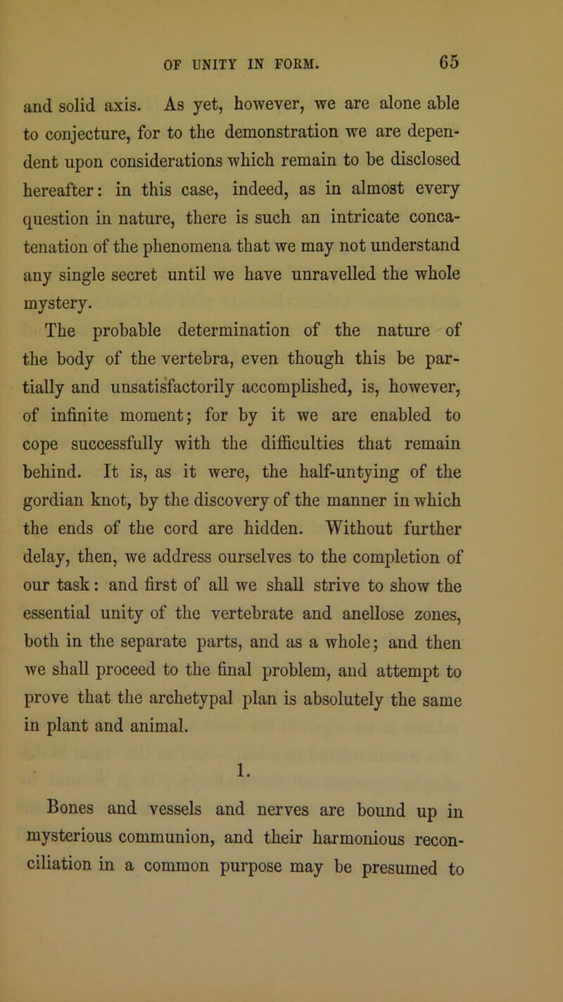 and solid axis. As yet, however, we are alone able to conjecture, for to the demonstration we are depen- dent upon considerations which remain to be disclosed hereafter: in this case, indeed, as in almost every question in nature, there is such an intricate conca- tenation of the phenomena that we may not understand any single secret until we have unravelled the whole mystery. The probable determination of the nature of the body of the vertebra, even though this be par- tially and unsatisfactorily accomplished, is, however, of infinite moment; for by it we are enabled to cope successfully with the difficulties that remain behind. It is, as it were, the half-untying of the gordian knot, by the discovery of the manner in which the ends of the cord are hidden. Without further delay, then, we address ourselves to the completion of our task: and first of all we shall strive to show the essential unity of the vertebrate and anellose zones, both in the separate parts, and as a whole; and then we shall proceed to the final problem, and attempt to prove that the archetypal plan is absolutely the same in plant and animal. 1. Bones and vessels and nerves are bound up in mysterious communion, and their harmonious recon- ciliation in a common purpose may be presumed to