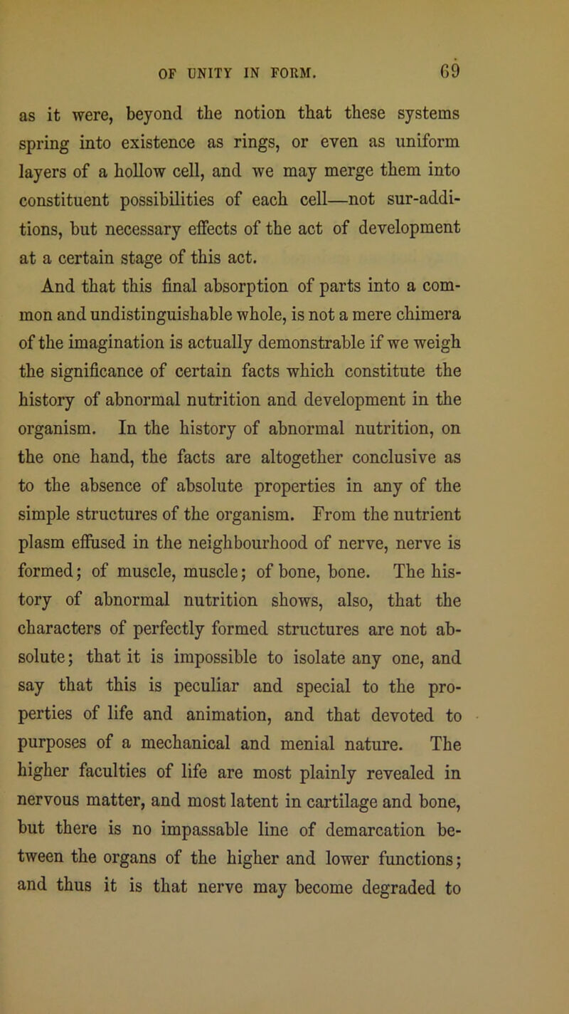 as it were, beyond the notion that these systems spring into existence as rings, or even as uniform layers of a hollow cell, and we may merge them into constituent possibilities of each cell—not sur-addi- tions, but necessary effects of the act of development at a certain stage of this act. And that this final absorption of parts into a com- mon and undistinguishable whole, is not a mere chimera of the imagination is actually demonstrable if we weigh the significance of certain facts which constitute the history of abnormal nutrition and development in the organism. In the history of abnormal nutrition, on the one hand, the facts are altogether conclusive as to the absence of absolute properties in any of the simple structures of the organism. From the nutrient plasm effused in the neighbourhood of nerve, nerve is formed; of muscle, muscle; of bone, bone. The his- tory of abnormal nutrition shows, also, that the characters of perfectly formed structures are not ab- solute ; that it is impossible to isolate any one, and say that this is peculiar and special to the pro- perties of life and animation, and that devoted to purposes of a mechanical and menial nature. The higher faculties of life are most plainly revealed in nervous matter, and most latent in cartilage and bone, but there is no impassable line of demarcation be- tween the organs of the higher and lower functions; and thus it is that nerve may become degraded to