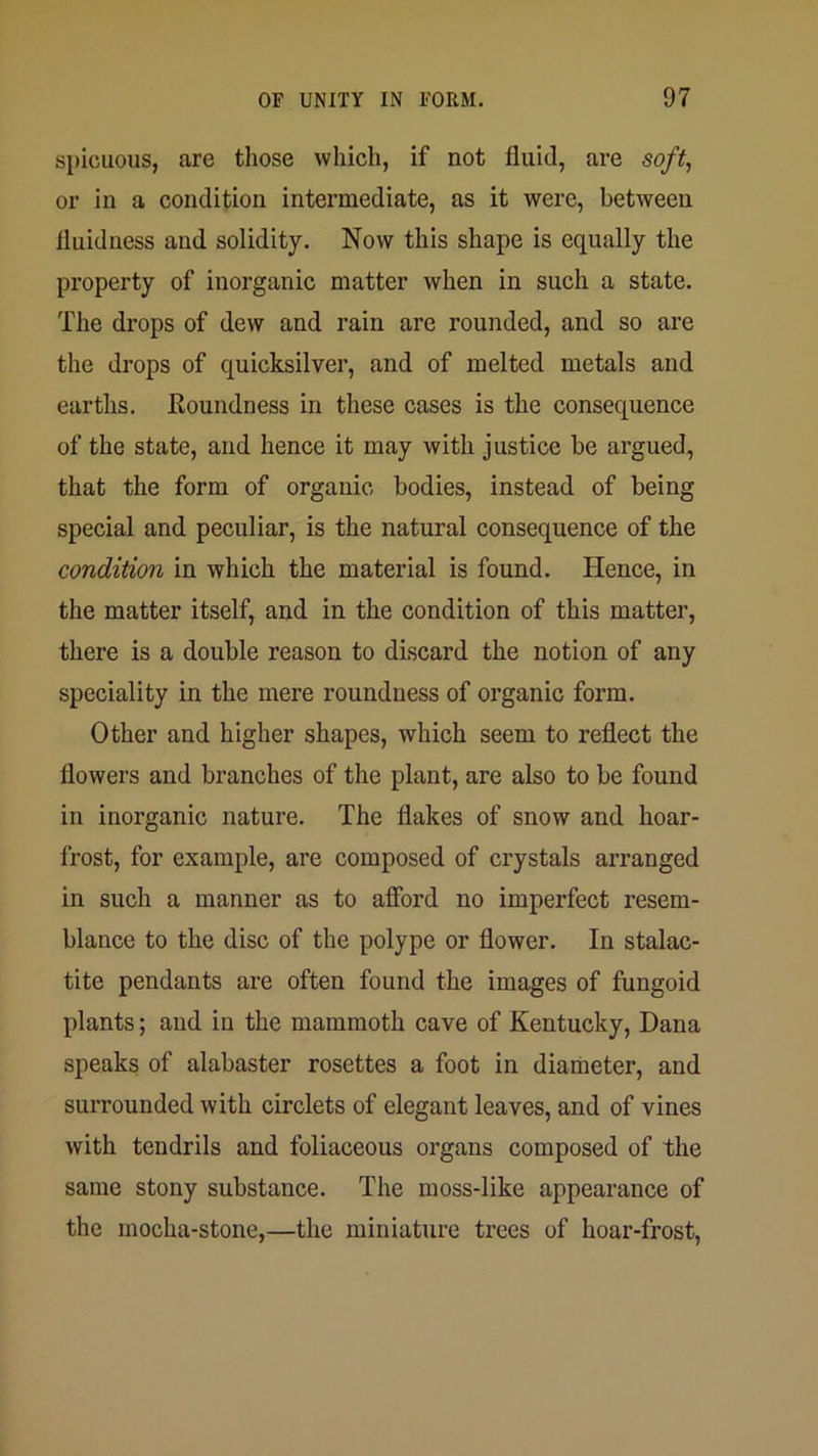 spicuous, are those which, if not fluid, are soft, or in a condition intermediate, as it were, between fluid ness and solidity. Now this shape is equally the property of inorganic matter when in such a state. The drops of dew and rain are rounded, and so are the drops of quicksilver, and of melted metals and earths. Roundness in these cases is the consequence of the state, and hence it may with justice be argued, that the form of organic bodies, instead of being special and peculiar, is the natural consequence of the condition in which the material is found. Hence, in the matter itself, and in the condition of this matter, there is a double reason to discard the notion of any speciality in the mere rounduess of organic form. Other and higher shapes, which seem to reflect the flowers and branches of the plant, are also to be found in inorganic nature. The flakes of snow and hoar- frost, for example, are composed of crystals arranged in such a manner as to afibrd no imperfect resem- blance to the disc of the polype or flower. In stalac- tite pendants are often found the images of fungoid plants; and in the mammoth cave of Kentucky, Dana speaks of alabaster rosettes a foot in diameter, and surrounded with circlets of elegant leaves, and of vines with tendrils and foliaceous organs composed of the same stony substance. The moss-like appearance of the mocha-stone,—the miniature trees of hoar-frost.
