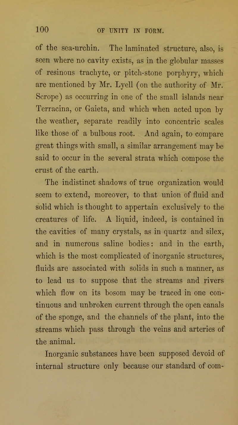 of the sea-urchin. The laminated structure, also, is seen where no cavity exists, as in the globular masses of resinous trachyte, or pitch-stone porphyry, which are mentioned by Mr. Lyell (on the authority of Mr. Scrope) as occurring in one of the small islands near Terracina, or Gaieta, and which when acted upon by the weather, separate readily into concentric scales like those of a bulbous root. And again, to compare great things with small, a similar arrangement may be said to occur in the several strata which compose the crust of the earth. The indistinct shadows of true organization would seem to extend, moreover, to that union of fluid and solid which is thought to appertain exclusively to the creatures of life. A liquid, indeed, is contained in the cavities of many crystals, as in quartz and silex, and in numerous saline bodies: and in the earth, which is the most complicated of inorganic structures, fluids are associated with solids in such a manner, as to lead us to suppose that the streams and rivers which flow on its bosom may be traced in one con- tinuous and unbroken current through the open canals of the sponge, and the channels of the plant, into the streams which pass through the veins and arteries of the animal. Inorganic substances have been supposed devoid of internal structure only because our standard of com-