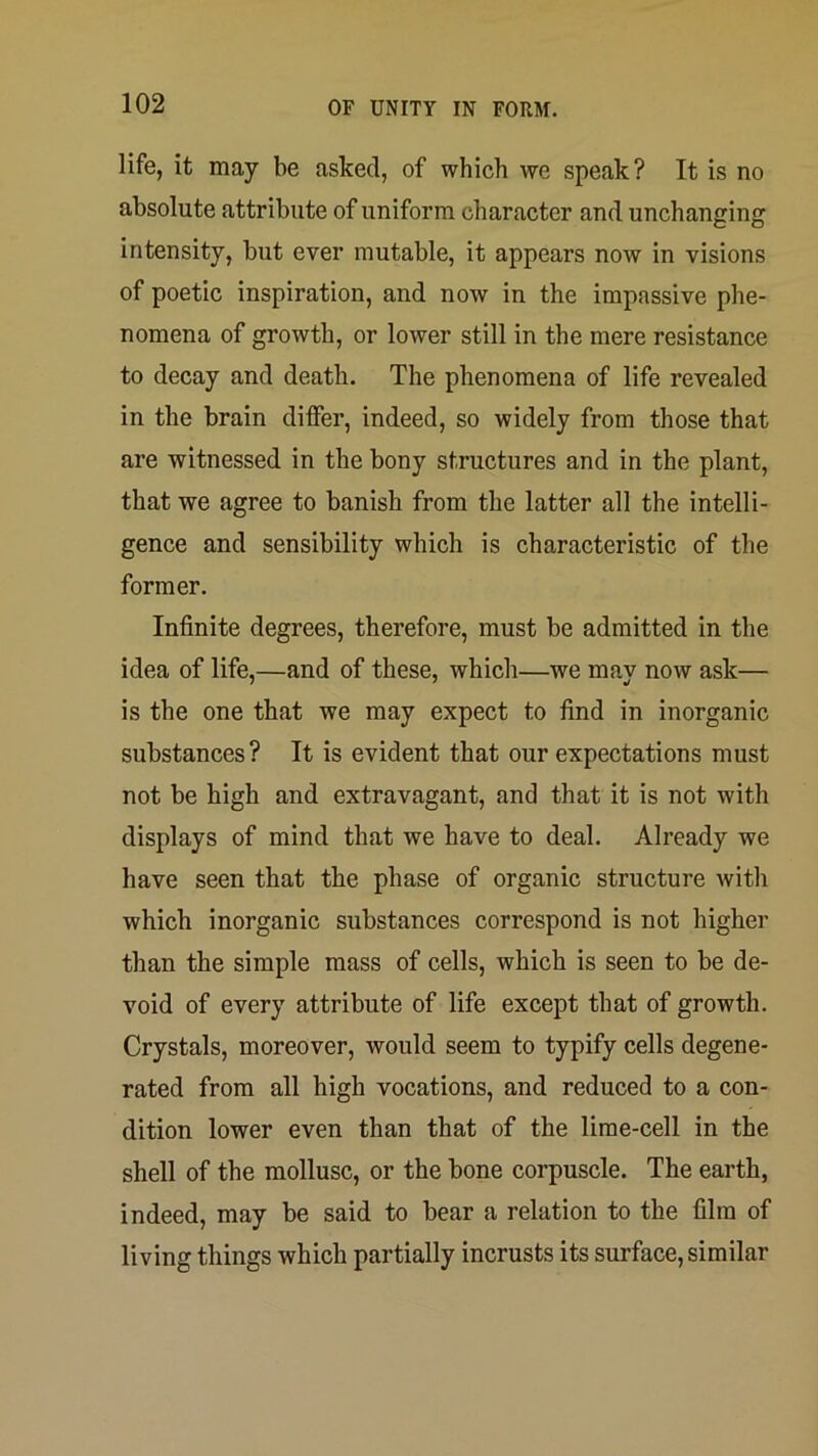 life, it may be asked, of which we speak? It is no absolute attribute of uniform character and unchanging intensity, but ever mutable, it appears now in visions of poetic inspiration, and noAv in the impassive phe- nomena of growth, or lower still in the mere resistance to decay and death. The phenomena of life revealed in the brain differ, indeed, so widely from those that are witnessed in the bony structures and in the plant, that we agree to banish from the latter all the intelli- gence and sensibility which is characteristic of the former. Infinite degrees, therefore, must be admitted in the idea of life,—and of these, which—we may now ask— is the one that we may expect to find in inorganic substances? It is evident that our expectations must not be high and extravagant, and that it is not with displays of mind that we have to deal. Already we have seen that the phase of organic structure witli which inorganic substances correspond is not higher than the simple mass of cells, which is seen to be de- void of every attribute of life except that of growth. Crystals, moreover, would seem to typify cells degene- rated from all high vocations, and reduced to a con- dition lower even than that of the lime-cell in the shell of the mollusc, or the bone corpuscle. The earth, indeed, may be said to bear a relation to the film of living things which partially incrusts its surface, similar