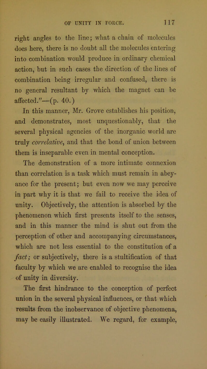 right angles to the line; what a chain of molecules does here, there is no doubt all the molecules entering into combination would produce in ordinary chemical action, but in such cases the direction of the lines of combination being irregular and confused, there is no general resultant by which the magnet can be affected.”—(p. 40.) In this manner, Mr. Grove establishes his position, and demonstrates, most unquestionably, that the several physical agencies of the inorganic world are truly correlative^ and that the bond of union between them is inseparable even in mental conception. The demonstration of a more intimate connexion than correlation is a task which must remain in abey- ance for the present; but even now we may perceive in part why it is that we fail to receive the idea of unity. Objectively, the attention is absorbed by the phenomenon which first presents itself to the senses, and in this manner the mind is shut out from the perception of other and accompanying circumstances, which are not less essential to the constitution of a fact; or subjectively, there is a stultification of that faculty by which we are enabled to recognise the idea of unity in diversity. The first hindrance to the conception of perfect union in the several physical influences, or that which results from the inobservance of objective phenomena, may be easily illustrated. We regard, for example.