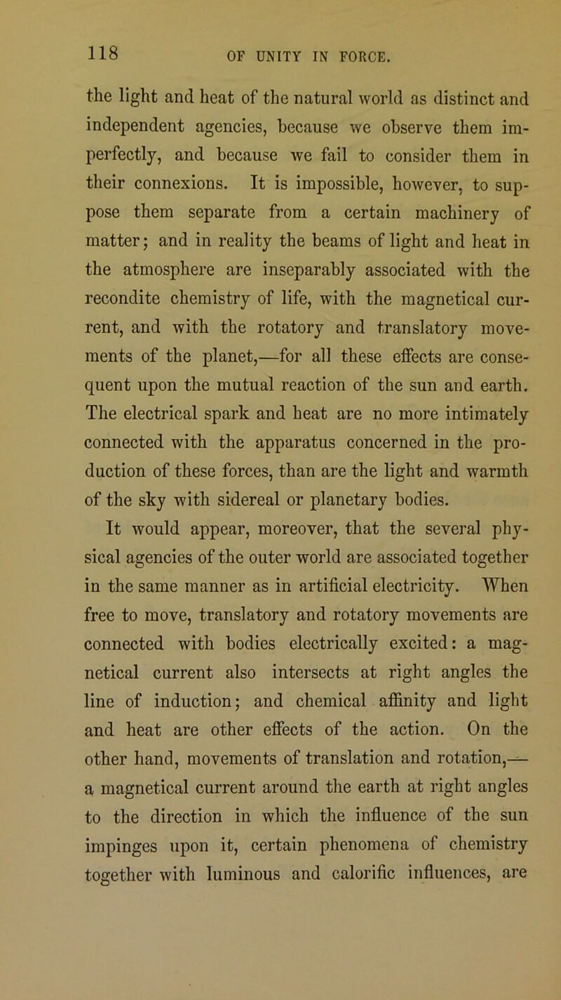 the light and heat of the natural world as distinct and independent agencies, because we observe them im- perfectly, and because we fail to consider them in their connexions. It is impossible, however, to sup- pose them separate from a certain machinery of matter; and in reality the beams of light and heat in the atmosphere are inseparably associated with the recondite chemistry of life, with the magnetical cur- rent, and with the rotatory and translatory move- ments of the planet,—for all these effects are conse- quent upon the mutual reaction of the sun and earth. The electrical spark and heat are no more intimately connected with the apparatus concerned in the pro- duction of these forces, than are the light and warmth of the sky with sidereal or planetary bodies. It would appear, moreover, that the several phy- sical agencies of the outer world are associated together in the same manner as in artificial electricity. When free to move, translatory and rotatory movements are connected with bodies electrically excited: a mag- netical current also intersects at right angles the line of induction; and chemical affinity and light and heat are other effects of the action. On the other hand, movements of translation and rotation,-^ a magnetical current around the earth at right angles to the direction in which the infiuence of the sun impinges upon it, certain phenomena of chemistry together with luminous and calorific influences, are