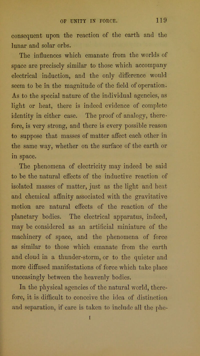 consequent upon the reaction of the earth and the lunar and solar orbs. The influences which emanate from the worlds of space are precisely similar to those which accompany electrical induction, and the only difierence would seem to be in the magnitude of the field of operation. As to the special nature of the individual agencies, as light or heat, there is indeed evidence of complete identity in either case. The proof of analogy, there- fore, is very strong, and there is every possible reason to suppose that masses of matter aflfect each other in the same way, whether on the surface of the earth or in space. The phenomena of electricity may indeed be said to be the natural effects of the inductive reaction of isolated masses of matter, just as the light and heat and chemical aflSnity associated with the gravitative motion are natural effects of the reaction of the planetary bodies. The electrical apparatus, indeed, may be considered as an artificial miniature of the machinery of space, and the phenomena of force as similar to those which emanate from the earth and cloud in a thunder-storm, or to the quieter and more diffused manifestations of force which take place unceasingly between the heavenly bodies. In the physical agencies of the natural world, there- fore, it is difficult to conceive the idea of distinction and separation, if care is taken to include all the phe- I