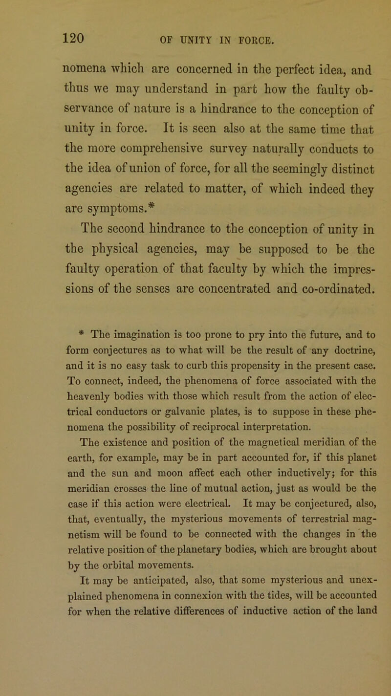 nomena which are concerned in the perfect idea, and thus we may understand in part how the faulty ob- servance of nature is a hindrance to the conception of unity in force. It is seen also at the same time that the more comprehensive survey naturally conducts to the idea of union of force, for all the seemingly distinct agencies are related to matter, of which indeed they are symptoms.* The second hindrance to the conception of unity in the physical agencies, may be supposed to be the faulty operation of that faculty by which the impres- sions of the senses are concentrated and co-ordinated. * The imagination is too prone to pry into the future, and to form conjectures as to what will be the result of any doctrine, and it is no easy task to curb this propensity in the present case. To connect, indeed, the phenomena of force associated with the heavenly bodies with those which result from the action of elec- trical conductors or galvanic plates, is to suppose in these phe- nomena the possibility of reciprocal interpretation. The existence and position of the magnetical meridian of the earth, for example, may be in part accounted for, if this planet and the sun and moon affect each other inductively; for this meridian crosses the line of mutual action, just as would be the case if this action were electrical. It may be conjectured, also, that, eventually, the mysterious movements of terrestrial mag- netism will be found to be connected with the changes in the relative position of the planetary bodies, which are brought about by the orbital movements. It may be anticipated, also, that some mysterious and unex- plained phenomena in connexion with the tides, will be accounted for when the relative differences of inductive action of the land