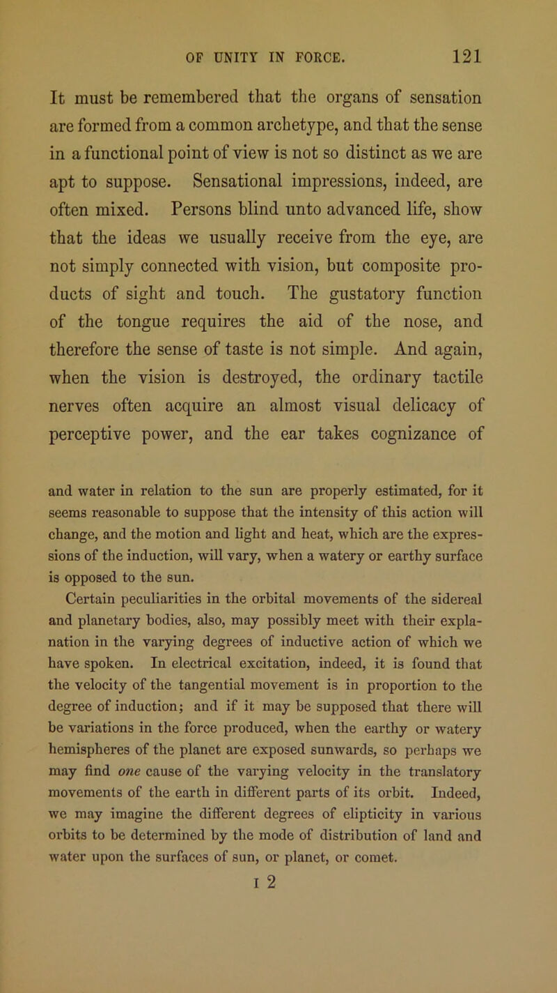 It must be remembered that the organs of sensation are formed from a common archetype, and that the sense in a functional point of view is not so distinct as we are apt to suppose. Sensational impressions, indeed, are often mixed. Persons blind unto advanced life, show that the ideas we usually receive from the eye, are not simply connected with vision, but composite pro- ducts of sight and touch. The gustatory function of the tongue requires the aid of the nose, and therefore the sense of taste is not simple. And again, when the vision is destroyed, the ordinary tactile nerves often acquire an almost visual delicacy of perceptive power, and the ear takes cognizance of and water in relation to the sun are properly estimated, for it seems reasonable to suppose that the intensity of this action will change, and the motion and light and heat, which are the expres- sions of the induction, will vary, when a watery or earthy surface is opposed to the sun. Certain peculiarities in the orbital movements of the sidereal and planetary bodies, also, may possibly meet with their expla- nation in the varying degrees of inductive action of which we have spoken. In electrical excitation, indeed, it is found that the velocity of the tangential movement is in proportion to the degree of induction; and if it may be supposed that there will be variations in the force produced, when the earthy or watery hemispheres of the planet are exposed sunwards, so perhaps we may find one cause of the varying velocity in the translatory movements of the earth in different parts of its orbit. Indeed, we may imagine the different degrees of elipticity in various oi'bits to be determined by the mode of distribution of land and water upon the surfaces of sun, or planet, or comet. I 2