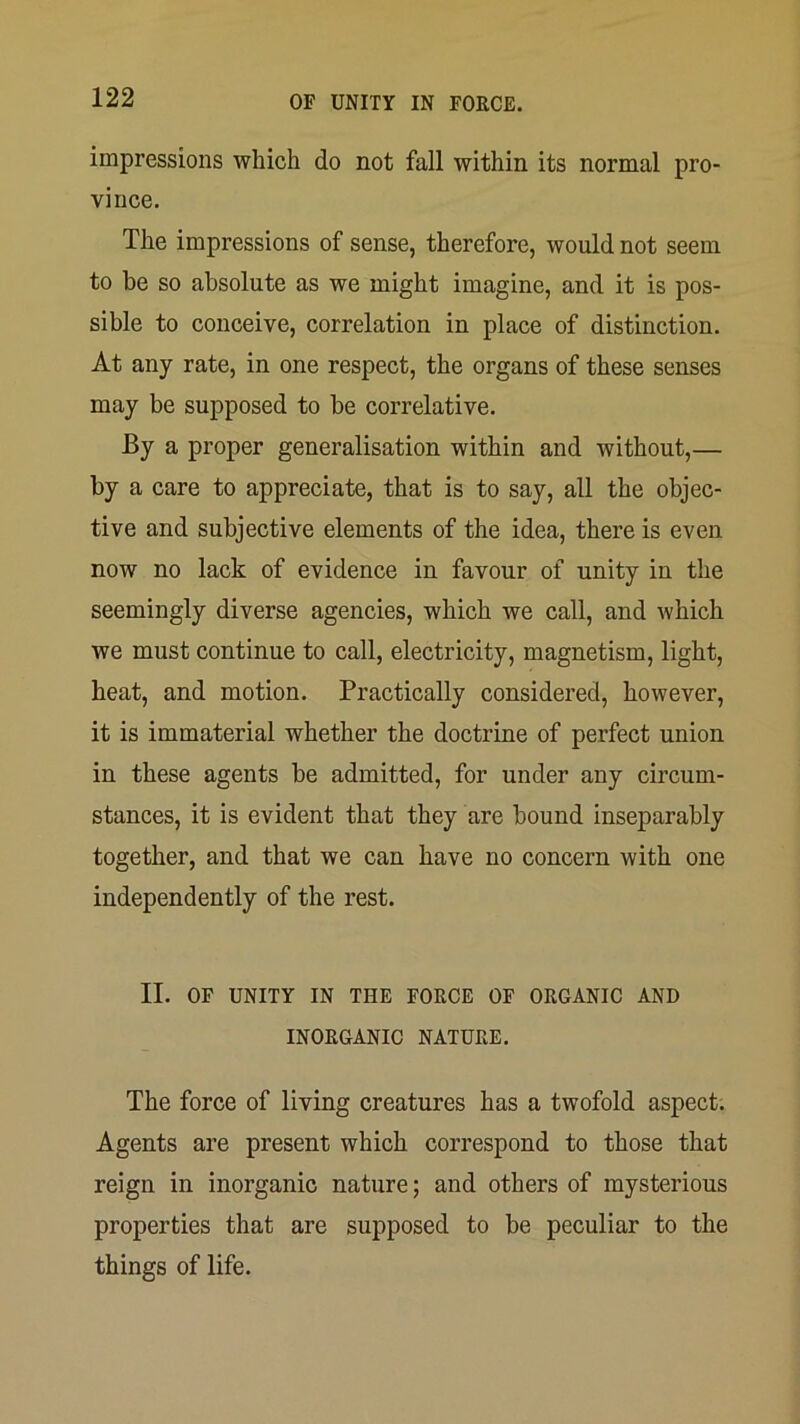 impressions which do not fall within its normal pro- vince. The impressions of sense, therefore, would not seem to be so absolute as we might imagine, and it is pos- sible to conceive, correlation in place of distinction. At any rate, in one respect, the organs of these senses may be supposed to be correlative. By a proper generalisation within and without,— by a care to appreciate, that is to say, all the objec- tive and subjective elements of the idea, there is even now no lack of evidence in favour of unity in the seemingly diverse agencies, which we call, and which we must continue to call, electricity, magnetism, light, heat, and motion. Practically considered, however, it is immaterial whether the doctrine of perfect union in these agents be admitted, for under any circum- stances, it is evident that they are bound inseparably together, and that we can have no concern with one independently of the rest. II. OF UNITY IN THE FORCE OF ORGANIC AND INORGANIC NATURE. The force of living creatures has a twofold aspect; Agents are present which correspond to those that reign in inorganic nature; and others of mysterious properties that are supposed to be peculiar to the things of life.