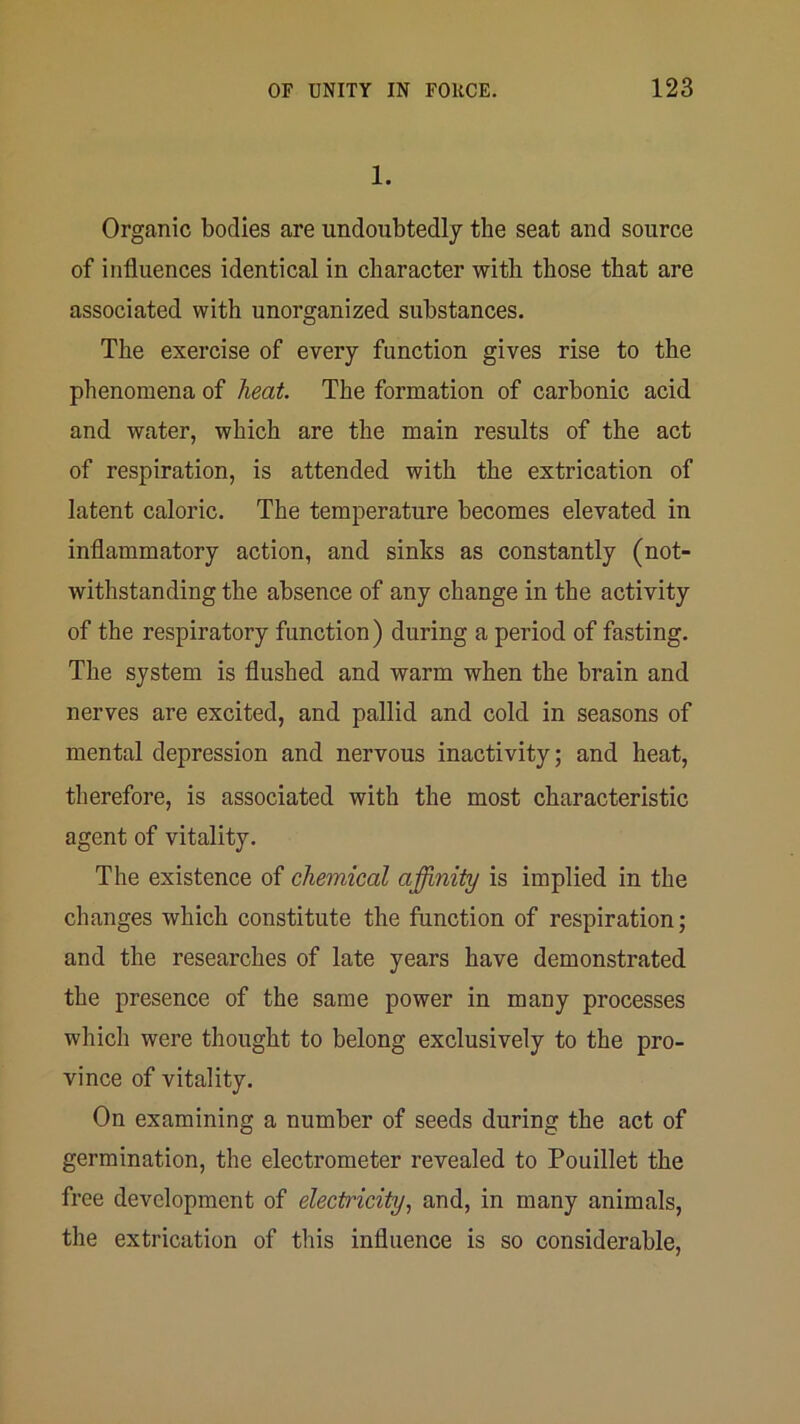 1. Organic bodies are undoubtedly the seat and source of influences identical in character with those that are associated with unorganized substances. The exercise of every function gives rise to the phenomena of heat. The formation of carbonic acid and water, which are the main results of the act of respiration, is attended with the extrication of latent caloric. The temperature becomes elevated in inflammatory action, and sinks as constantly (not- withstanding the absence of any change in the activity of the respiratory function) during a period of fasting. The system is flushed and warm when the brain and nerves are excited, and pallid and cold in seasons of mental depression and nervous inactivity; and heat, therefore, is associated with the most characteristic agent of vitality. The existence of chemical acuity is implied in the changes which constitute the function of respiration; and the researches of late years have demonstrated the presence of the same power in many processes which were thought to belong exclusively to the pro- vince of vitality. On examining a number of seeds during the act of germination, the electrometer revealed to Pouillet the free development of electricity, and, in many animals, the extrication of this influence is so considerable.