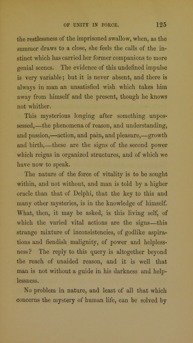the restlessness of the imprisoned swallow, when, as the summer draws to a close, she feels the calls of the in- stinct which has carried her former companions to more genial scenes. The evidence of this undefined impulse is very variable; but it is never absent, and there is always in man an unsatisfied wish which takes him away from himself and the present, though he knows not whither. This mysterious longing after something unpos- sessed,—the phenomena of reason, and understanding, and passion,—action, and pain, and pleasure,—growth and birth,—these are the signs of the second power which reigns in organized structures, and of which we have now to speak. The nature of the force of vitality is to be sought within, and not without, and man is told by a higher oracle than that of Delphi, that the key to this and many other mysteries, is in the knowledge of himself. What, then, it may be asked, is this living self, of which the varied vital actions are the signs—this strange mixture of inconsistencies, of godlike aspira- tions and fiendish malignity, of power and helpless- ness? The reply to this query is altogether beyond the reach of unaided reason, and it is well that man is not without a guide in his darkness and help- lessness. No problem in nature, and least of all that which concerns the mystery of human life, can be solved by