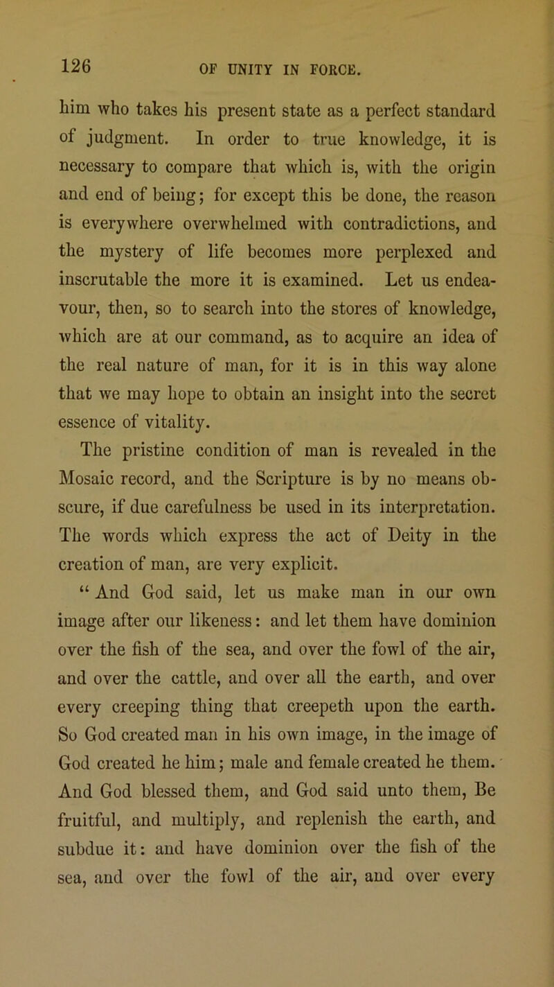 him who takes his present state as a perfect standard of judgment. In order to true knowledge, it is necessary to compare that which is, with the origin and end of being; for except this be done, the reason is everywhere overwhelmed with contradictions, and the mystery of life becomes more perplexed and inscrutable the more it is examined. Let us endea- vour, then, so to search into the stores of knowledge, which are at our command, as to acquire an idea of the real nature of man, for it is in this way alone that we may hope to obtain an insight into the secret essence of vitality. The pristine condition of man is revealed in the Mosaic record, and the Scripture is by no means ob- scure, if due carefulness be used in its interpretation. The words which express the act of Deity in the creation of man, are very explicit. “ And God said, let us make man in our own image after our likeness: and let them have dominion over the fish of the sea, and over the fowl of the air, and over the cattle, and over all the earth, and over every creeping thing that creepeth upon the earth. So God created man in his own image, in the image of God created he him; male and female created he them. And God blessed them, and God said unto them. Be fruitful, and multiply, and replenish the earth, and subdue it: and have dominion over the fish of the sea, and over the fowl of the air, and over every