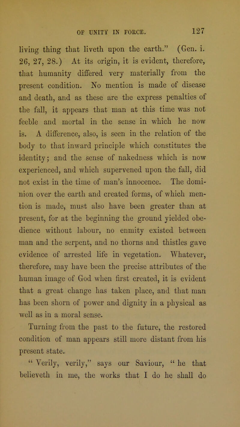 living thing that liveth upon the earth.” (Gen. i. 26, 27, 28.) At its origin, it is evident, therefore, that humanity differed very materially from the present condition. No mention is made of disease and death, and as these are the express penalties of the fall, it appears that man at this time was not feeble and mortal in the sense in which he now is. A difference, also, is seen in the relation of the body to that inward principle which constitutes the identity; and the sense of nakedness which is noAV experienced, and which supervened upon the fall, did not exist in the time of man’s innocence. The domi- nion over the earth and created forms, of which men- tion is made, must also have been greater than at present, for at the beginning the ground yielded obe- dience without labour, no enmity existed between man and the serpent, and no thorns and thistles gave evidence of arrested life in vegetation. Whatever, therefore, may have been the precise attributes of the human image of God when first created, it is evident that a great change has taken place, and that man has been shorn of power and dignity in a physical as well as in a moral sense. Turning from the past to the futui’e, the restored condition of man appears still more distant from his present state. “ Verily, verily,” says our Saviour, “ he that believeth in me, the works that I do he shall do