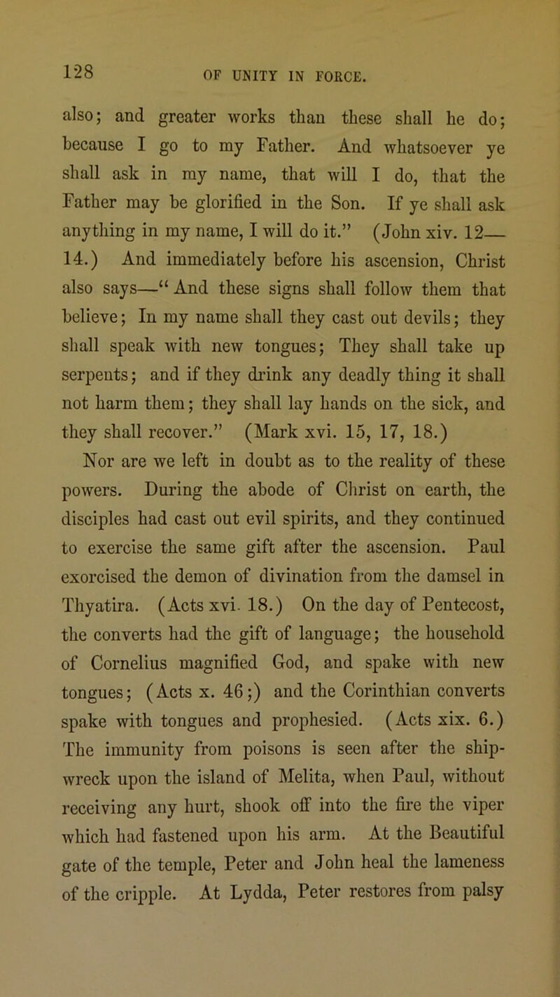 also; and greater works than these shall he do; because I go to my Father. And whatsoever ye shall ask in my name, that will I do, that the Father may be glorified in the Son. If ye shall ask anything in my name, I will do it.” (John xiv. 12— 14.) And immediately before his ascension, Christ also says—“And these signs shall follow them that believe; In my name shall they cast out devils; they shall speak with new tongues; They shall take up serpents; and if they drink any deadly thing it shall not harm them; they shall lay hands on the sick, and they shall recover.” (Mark xvi. 15, 17, 18.) Nor are we left in doubt as to the reality of these powers. During the abode of Christ on earth, the disciples had cast out evil spirits, and they continued to exercise the same gift after the ascension. Paul exorcised the demon of divination from the damsel in Thyatira. (Acts xvi. 18.) On the day of Pentecost, the converts had the gift of language; the household of Cornelius magnified God, and spake with new tongues; (Acts x. 46;) and the Corinthian converts spake with tongues and prophesied. (Acts xix. 6.) The immunity from poisons is seen after the ship- wreck upon the island of Melita, when Paul, without receiving any hurt, shook off into the fii’e the viper which had fastened upon his arm. At the Beautiful gate of the temple, Peter and John heal the lameness of the cripple. At Lydda, Peter restores from palsy