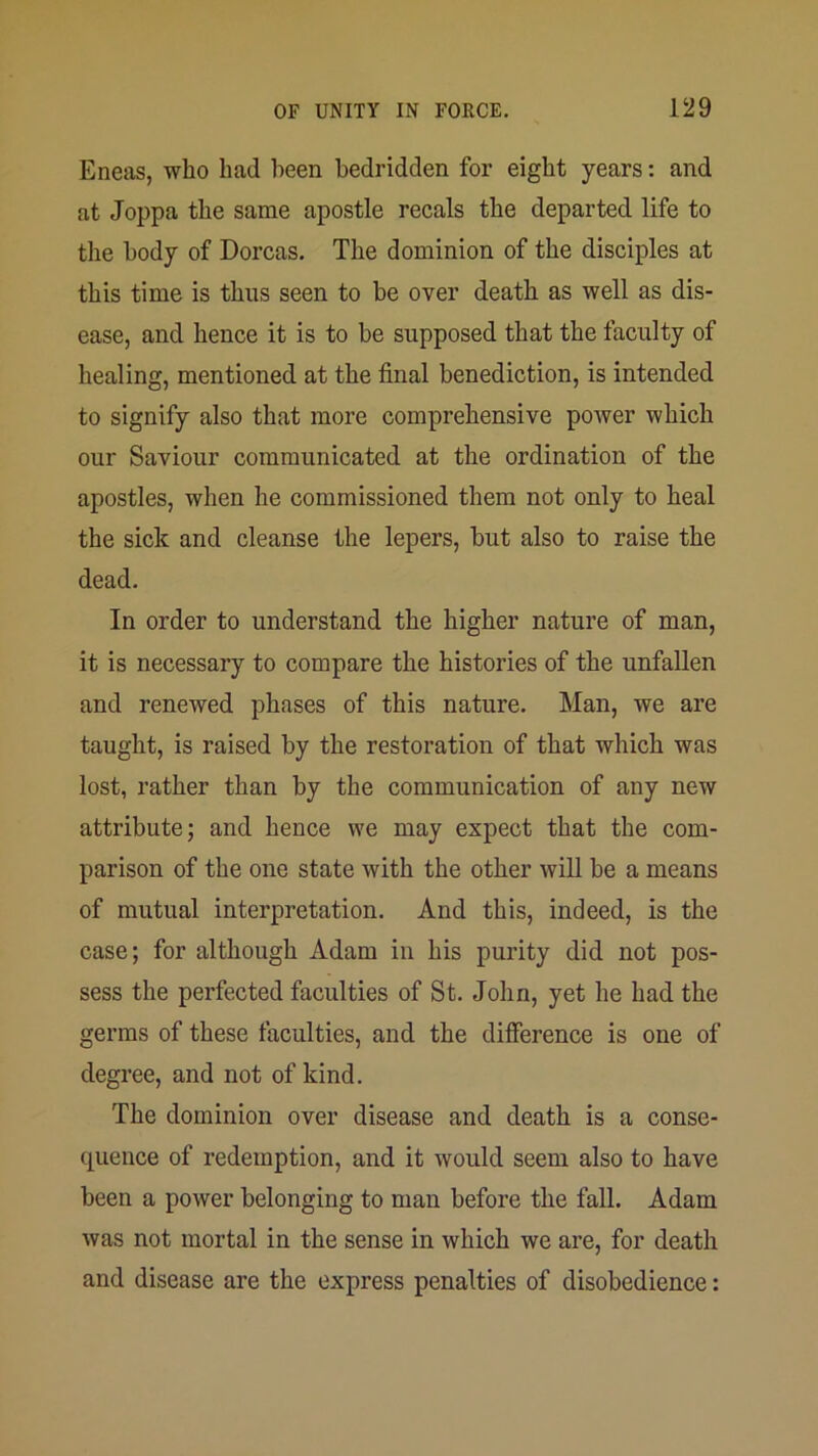 Eneas, who had been bedridden for eight years: and at Joppa the same apostle recals the departed life to the body of Dorcas. The dominion of the disciples at this time is thus seen to be over death as well as dis- ease, and hence it is to be supposed that the faculty of healing, mentioned at the final benediction, is intended to signify also that more comprehensive power which our Saviour communicated at the ordination of the apostles, when he commissioned them not only to heal the sick and cleanse the lepers, but also to raise the dead. In order to understand the higher nature of man, it is necessary to compare the histories of the unfallen and renewed phases of this nature. Man, we are taught, is raised by the restoration of that which was lost, rather than by the communication of any new attribute; and hence we may expect that the com- parison of the one state with the other wiU be a means of mutual interpretation. And this, indeed, is the case; for although Adam in his purity did not pos- sess the perfected faculties of St. John, yet he had the germs of these faculties, and the difference is one of degree, and not of kind. The dominion over disease and death is a conse- cpience of redemption, and it would seem also to have been a power belonging to man before the fall. Adam was not mortal in the sense in which we are, for death and disease are the express penalties of disobedience: