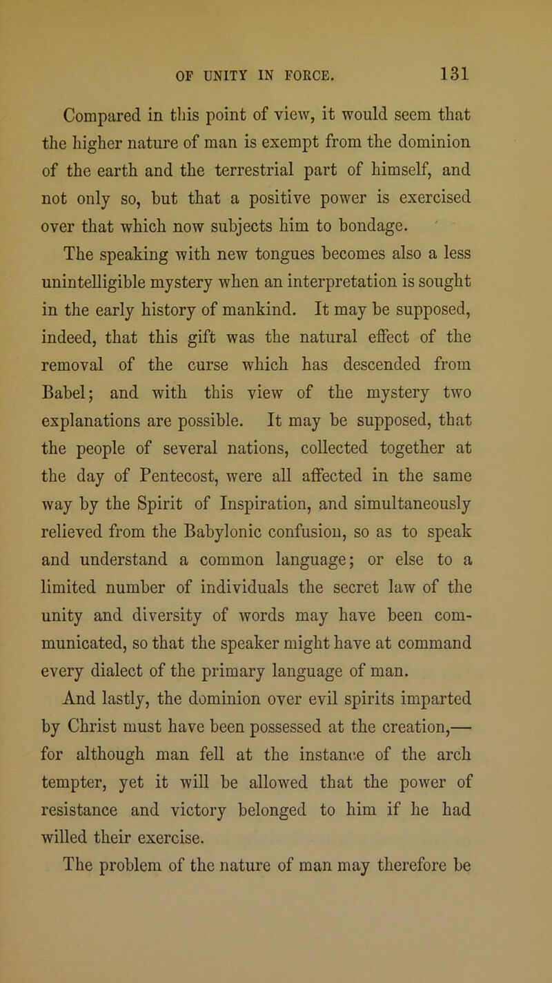 Compared in this point of view, it would seem that the higher nature of man is exempt from the dominion of the earth and the terrestrial part of himself, and not only so, hut that a positive power is exercised over that which now subjects him to bondage. The speaking with new tongues becomes also a less unintelligible mystery when an interpretation is sought in the early history of mankind. It may be supposed, indeed, that this gift was the natural effect of the removal of the curse which has descended from Babel; and with this view of the mystery two explanations are possible. It may he supposed, that the people of several nations, collected together at the day of Pentecost, were all affected in the same way by the Spirit of Inspiration, and simultaneously relieved from the Babylonic confusion, so as to speak and understand a common language; or else to a limited number of individuals the secret law of the unity and diversity of words may have been com- municated, so that the speaker might have at command every dialect of the primary language of man. And lastly, the dominion over evil spirits imparted by Christ must have been possessed at the creation,— for although man fell at the instance of the arch tempter, yet it will be allowed that the power of resistance and victory belonged to him if he had willed their exercise. The problem of the nature of man may therefore be