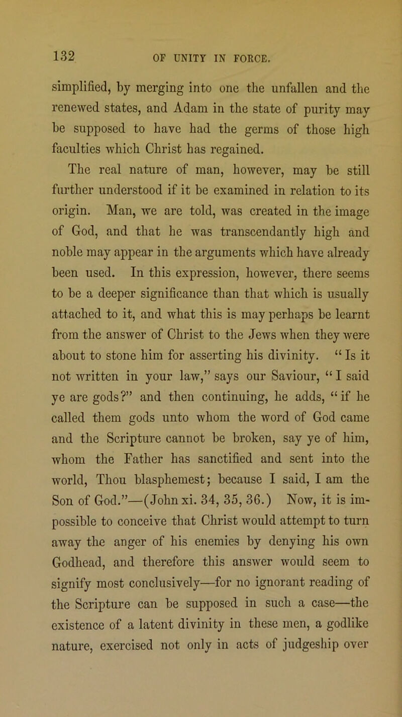 simplified, by merging into one the unfallen and the renewed states, and Adam in the state of purity may be supposed to have had the germs of those high faculties which Christ has regained. The real nature of man, however, may be still further understood if it be examined in relation to its origin. Man, we are told, was created in the image of God, and that he was transcendantly high and noble may appear in the arguments which have already been used. In this expression, however, there seems to be a deeper significance than that which is usually attached to it, and what this is may perhaps be learnt from the answer of Christ to the Jews when they were about to stone him for asserting his divinity. “ Is it not written in your law,” says our Saviour, “ I said ye are gods?” and then continuing, he adds, “if he called them gods unto whom the word of God came and the Scripture cannot be broken, say ye of him, whom the Father has sanctified and sent into the world. Thou blasphemest; because I said, I am the Son of God.”—(Johnxi. 34, 35, 36.) Now, it is im- possible to conceive that Christ would attempt to turn away the anger of his enemies by denying his own Godhead, and therefore this answer would seem to signify most conclusively—for no ignorant reading of the Scripture can be supposed in such a case—the existence of a latent divinity in these men, a godlike nature, exercised not only in acts of judgeship over