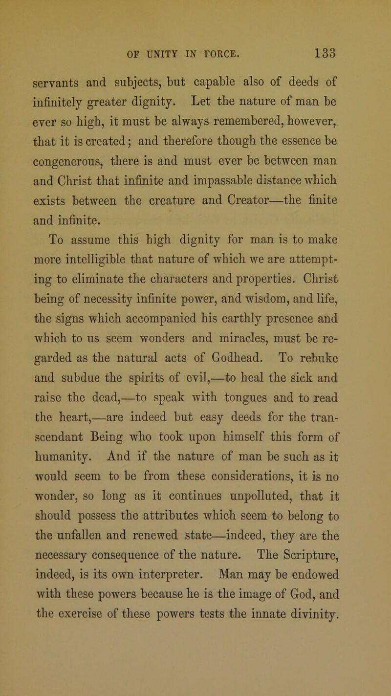 servants and subjects, but capable also of deeds of infinitely greater dignity. Let the nature of man be ever so high, it must be always remembered, however, that it is created; and therefore though the essence be congenerous, there is and must ever be between man and Christ that infinite and impassable distance which exists between the creature and Creator—the finite and infinite. To assume this high dignity for man is to make more intelligible that nature of which we are attempt- ing to eliminate the characters and properties. Christ being of necessity infinite power, and wisdom, and life, the signs which accompanied his earthly presence and which to us seem wonders and miracles, must be re- garded as the natural acts of Godhead. To rebuke and subdue the spirits of evil,—to heal the sick and raise the dead,—to speak with tongues and to read the heart,—are indeed but easy deeds for the tran- scendant Being who took upon himself this form of humanity. And if the nature of man be such as it would seem to be from these considerations, it is no wonder, so long as it continues unpolluted, that it should possess the attributes which seem to belong to the unfallen and renewed state—indeed, they are the necessary consequence of the nature. The Scripture, indeed, is its own interpreter. Man may be endowed with these powers because he is the image of God, and the exercise of these powers tests the innate divinity.