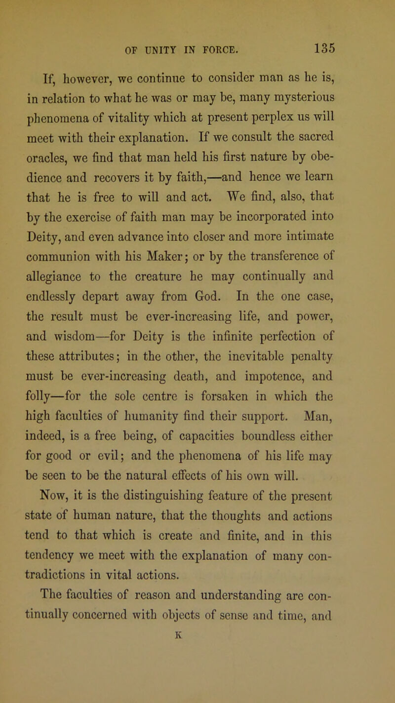 If, however, we continue to consider man as he is, in relation to what he was or may be, many mysterious phenomena of vitality which at present perplex us will meet with their explanation. If we consult the sacred oracles, we find that man held his first nature by obe- dience and recovers it by faith,—and hence we learn that he is free to will and act. We find, also, that by the exercise of faith man may be incorporated into Deity, and even advance into closer and more intimate communion with his Maker; or by the transference of allegiance to the creature he may continually and endlessly depart away from God. In the one case, the result must be ever-increasing life, and power, and wisdom—for Deity is the infinite perfection of these attributes; in the other, the inevitable penalty must be ever-increasing death, and impotence, and folly—for the sole centre is forsaken in which the high faculties of humanity find their support. Man, indeed, is a free being, of capacities boundless either for good or evil; and the phenomena of his life may be seen to be the natural efiects of his own will. Now, it is the distinguishing feature of the present state of human nature, that the thoughts and actions tend to that which is create and finite, and in this tendency we meet with the explanation of many con- tradictions in vital actions. The faculties of reason and understanding are con- tinually concerned with objects of sense and time, and K