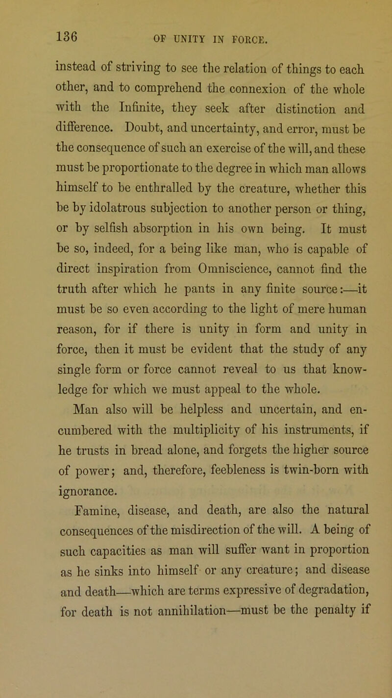 instead of striving to see the relation of things to each other, and to comprehend the connexion of the whole with tlie Infinite, they seek after distinction and difFerence. Doubt, and uncertainty, and error, must be the consequence of such an exercise of the will, and these must be proportionate to the degree in which man allows himself to be enthralled by the creature, whether this be by idolatrous subjection to another person or thing, or by selfish absorption in his own being. It must be so, indeed, for a being like man, who is capable of direct inspiration from Omniscience, cannot find the truth after which he pants in any finite source:—it must be so even according to the light of mere human reason, for if there is unity in form and unity in force, then it must be evident that the study of any single form or force cannot reveal to us that know- ledge for which we must appeal to the whole. Man also will be helpless and uncertain, and en- cumbered with the multiplicity of his instruments, if he trusts in bread alone, and forgets the higher source of power; and, therefore, feebleness is twin-born with ignorance. Famine, disease, and death, are also the natural consequences of the misdirection of the wiU. A being of such capacities as man will suffer want in proportion as he sinks into himself or any creature; and disease and death—which are terms expressive of degradation, for death is not annihilation—must be the penalty if