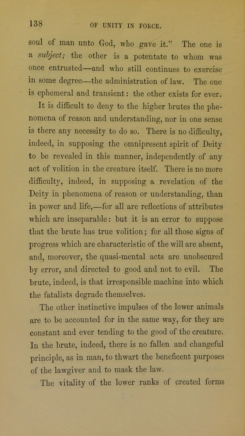 soul of man unto God, who gave it.” The one is a subject; the other is a potentate to whom was once entrusted—and who still continues to exercise in some degree—the administration of law. The one is ephemeral and transient: the other exists for ever. It is difiScult to deny to the higher brutes the phe- nomena of reason and understanding, nor in one sense is there any necessity to do so. There is no difficulty, indeed, in supposing the omnipresent spirit of Deity to be revealed in this manner, independently of any act of volition in the creature itself. There is no more difficult]'^, indeed, in supposing a revelation of the Deity in phenomena of reason or understanding, than in power and life,—for all are reflections of attributes which are inseparable: but it is an error to suppose that the brute has true volition; for all those signs of progress which are characteristic of the will are absent, and, moreover, the quasi-mental acts are unobscured by error, and directed to good and not to evil. The brute, indeed, is that irresponsible machine into which the fatalists degrade themselves. The other instinctive impulses of the lower animals are to be accounted for in the same way, for they are constant and ever tending to the good of the creature. In the brute, indeed, there is no fallen and changeful principle, as in man, to thwart the beneficent purposes of the lawgiver and to mask the law. The vitality of the lower ranks of created forms