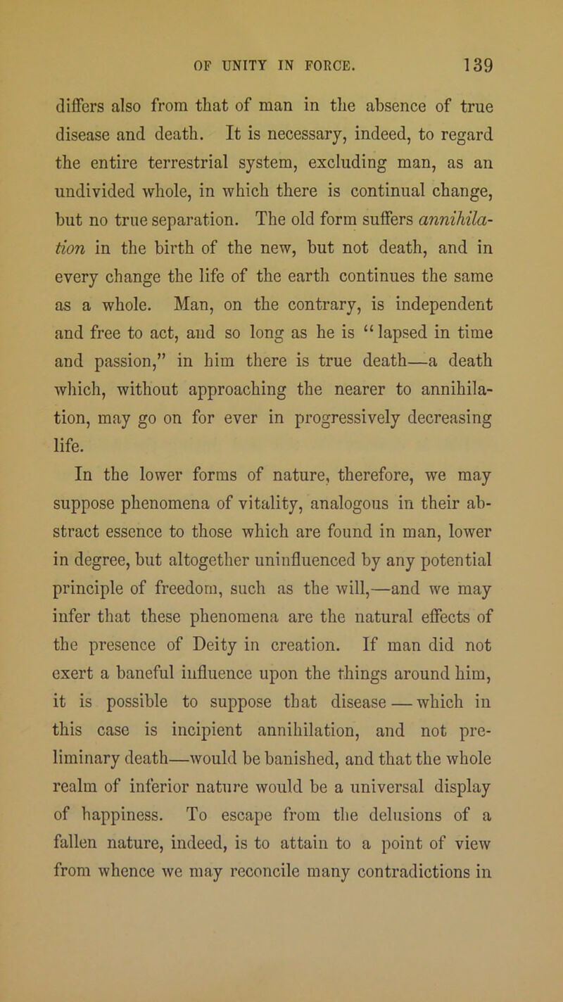 (1 lifers also from that of man in the absence of true disease and death. It is necessary, indeed, to regard the entire terrestrial system, excluding man, as an undivided whole, in which there is continual change, but no true separation. The old form suffers annihila- tion in the birth of the new, but not death, and in every change the life of the earth continues the same as a whole. Man, on the contrary, is independent and free to act, and so long as he is “ lapsed in time and passion,” in him there is true death—a death which, without approaching the nearer to annihila- tion, may go on for ever in progressively decreasing life. In the lower forms of nature, therefore, we may suppose phenomena of vitality, analogous in their ab- stract essence to those which are found in man, lower in degree, but altogether uninfluenced by any potential principle of freedom, such as the will,—and we may infer that these phenomena are the natural effects of the presence of Deity in creation. If man did not exert a baneful iufluence upon the things around him, it is possible to suppose that disease—which in this case is incipient annihilation, and not pre- liminary death—would be banished, and that the whole realm of inferior nature would be a universal display of happiness. To escape from the delusions of a fallen nature, indeed, is to attain to a point of view from whence we may reconcile many contradictions in
