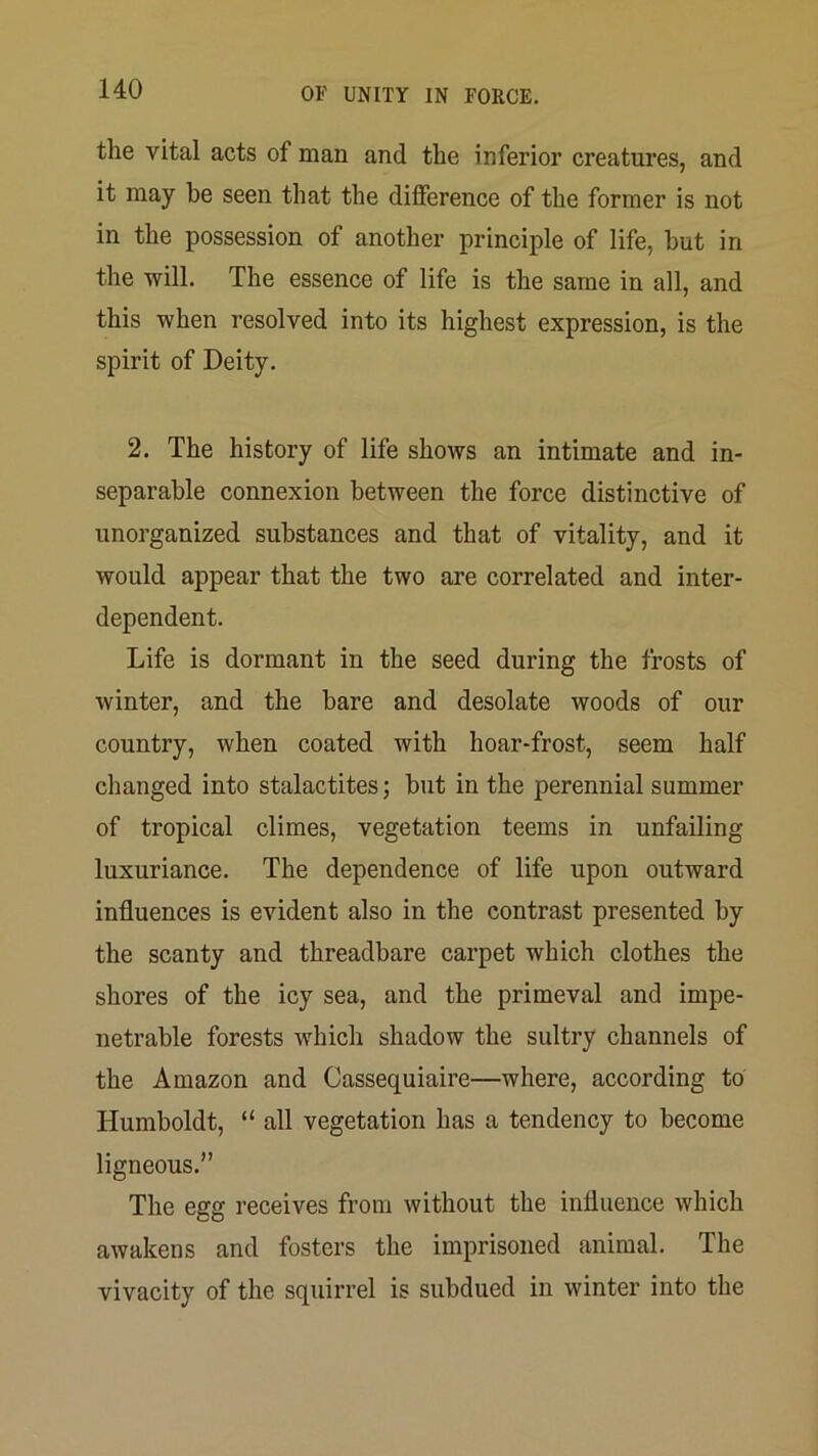 the vital acts of man and the inferior creatures, and it may be seen that the difference of the former is not in the possession of another principle of life, but in the will. The essence of life is the same in all, and this when resolved into its highest expression, is the spirit of Deity. 2. The history of life shows an intimate and in- separable connexion between the force distinctive of unorganized substances and that of vitality, and it would appear that the two are correlated and inter- dependent. Life is dormant in the seed during the frosts of winter, and the bare and desolate woods of our country, when coated with hoar-frost, seem half changed into stalactites; but in the perennial summer of tropical climes, vegetation teems in unfailing luxuriance. The dependence of life upon outward influences is evident also in the contrast presented by the scanty and threadbare carpet which clothes the shores of the icy sea, and the primeval and impe- netrable forests which shadow the sultry channels of the Amazon and Cassequiaire—where, according to Humboldt, “ all vegetation has a tendency to become ligneous. The egg receives from without the influence which awakens and fosters the imprisoned animal. The vivacity of the squirrel is subdued in winter into the